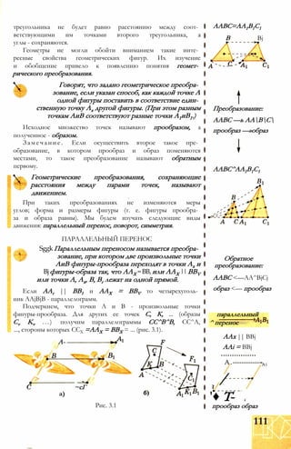 треугольника не будет равно расстоянию между соот­
ветствующими им точками второго треугольника, а
углы - сохраняются.
Геометры не могли обойти вниманием такие инте­
ресные свойства геометрических фигур. Их изучение
и обобщение привело к появлению понятия геомет­
рического преобразования.
Говорят, что задано геометрическое преобра­
зование, если указан способ, как каждой точке А
одной фигуры поставить в соответствие един­
ственную точку Ах другой фигуры. (При этом разным
точкам АиВ соответствуют разные точки А1иВ1.)
Исходное множество точек называют прообразом, а
полученное - образом.
Замечание. Если осуществить второе такое пре­
образование, в котором прообраз и образ поменяются
местами, то такое преобразование называют обратным
первому.
Геометрические преобразования, сохраняющие
расстояния между парами точек, называют
движением.
При таких преобразованиях не изменяются меры
углов; форма и размеры фигуры (т. е. фигуры прообра­
за и образа равны). Мы будем изучать следующие виды
движения: параллельный перенос, поворот, симметрия.
ПАРАЛЛЕЛЬНЫЙ ПЕРЕНОС
SggkПараллельным переносом называется преобра­
зование, при котором две произвольные точки
АиВ фигуры-прообраза переходят в точки Ах и
Bjфигуры-образа так, что ААХ =ВВ,или ААХ ||BBV
или точки А, Ах, В, Вг лежат на одной прямой.
Если ААг || ВВ1 и ААХ = BBV то четырехуголь­
ник AAjBjB - параллелограмм.
Подчеркнем, что точки А и В - произвольные точки
фигуры-прообраза. Для других ее точек С, К, ... (образы
Cv Kv ...) получим параллелограммы СС^В^В, СС^А,
..., стороны которых ССХ =ААХ = BBX = ... (рис. 3.1).
А-
/>
а)
~сГ
Рис. 3.1
ААВС=АА1В1С1
В Bj
Преобразование:
ААВС —ь ААВС
прообраз —»образ
ААВС^АА1В1С1
Обратное
преобразование:
ААВС <—AA^BjCj
образ <— прообраз
параллельный
^ перенос
ААх || BBj
AAi = BBj
А.-------------Ai
/
'♦ Т-
прообраз образ
111
 
