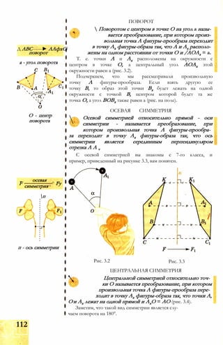 Д ABC------► ААфхСі
поворот
а - угол поворота
О - центр
поворота
„ осевая _
F ^ Fyсимметрия 1
п
п - ось симметрии
ПОВОРОТ
 Поворотом с центром в точке О на угол а назы­
вается преобразование, при котором произ­
вольная точка А фигуры-прообраза переходит
в точку Ах фигуры-образа так, что А и Ах располо­
жены на одном расстоянии от точки О и /АОАх = а.
Т. е. точки А и Ах расположены на окружности с
центром в точке О, а центральный угол АОАх этой
окружности равен а (рис. 3.2).
Подчеркнем, что мы рассматривали произвольную
точку А фигуры-прообраза. Если взять другую ее
точку В, то образ этой точки Вх будет лежать на одной
окружности с точкой В, центром которой будет та же
точка О, а угол ВОВх также равен а (рис. на поле).

ОСЕВАЯ СИММЕТРИЯ
Осевой симметрией относительно прямой - оси
симметрии - называется преобразование, при
котором произвольная точка А фигуры-прообра­
за переходит в точку Ах фигуры-образа так, что ось
симметрии является серединным перпендикуляром
отрезка A A v
С осевой симметрией вы знакомы с 7-го класса, и
пример, приведенный на рисунке 3.3, вам понятен.
Рис. 3.2 Рис. 3.3
ЦЕНТРАЛЬНАЯ СИММЕТРИЯ
Центральной симметрией относительно точ­
ки О называется преобразование, при котором
произвольная точка А фигуры-прообраза пере­
ходит в точку Ах фигуры-образа так, что точки А,
Ои Ах лежат на одной прямой и АхО = АО (рис. 3.4).
Заметим, что такой вид симметрии является слу­
чаем поворота на 180°.
112
 