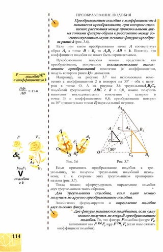 ->F*подобие '11
с коэффициентом k
Афі
АВ
= £>0
F
&v
в
V"
FcuF j
Vподобны
с k
ПРЕОБРАЗОВАНИЕ ПОДОБИЯ
Преобразованием подобия с коэффициентом k
называется преобразование, при котором отно­
шение расстояния между произвольными дву­
мя точками фигуры-образа к расстоянию между со­
ответствующими двумя точками фигуры-прообра­
за равно k (рис. 3.6).
Если при таком преобразовании точке А соответствует
образ Av а точке В - Bv то А1В1 : АВ = k. Понятно, что
коэффициент подобия не может быть отрицательным.
Преобразование подобия можно представить как
преобразование, полученное последовательным выпол­
нением преобразований гомотетии (с коэффициентом,
модуль которого равен k) и движения.
Например, на рисунке 3.7 мы использовали гомо­
тетию с коэффициентом 2 и поворот на 30° - оба с цент­
ром в точке О. А на рисунке 3.6 треугольникА1В1С1,
подобный треугольнику АВС с k = 0,8, можно получить
выполнив последовательно: гомотетию с центром в
точке В и коэффициентом 0,8; преобразование поворот
на 10° относительно точки В; параллельный перенос.
Рис. 3.6 Рис. 3.7
Если применить преобразование подобия к тре­
угольнику, то получим треугольник, подобный исход­
ному, т. к. стороны этих треугольников пропорцио­
нальны (рис. 3.7).
Тогда можно сформулировать определение подобия
двух треугольников таким образом. *
Два треугольника подобны, если один можно
получить из другого преобразованием подобия.
Аналогично формулируется и определение подобия
двух плоских фигур.
^ Две фигуры называются подобными, если одну
можно получить из второй преобразованием
подобия. То, что фигура F подобна фигуре Fx,
записывают как F ™ Fр или F ™3 Fx (если надо указать
коэффициент подобия).
114
 