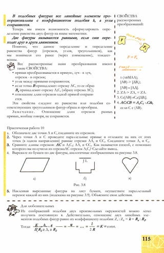 В подобных фигурах все линейные элементы про­
порциональны с коэффициентом подобия k, а углы
сохраняются.
Теперь мы имеем возможность сформулировать опре­
деление равенства двух фигур на языке математики.
Две фигуры называются равными, если они пере­
ходят друг в друга движением.
Понятно, что данное определение и определение
равенства фигур (отрезков, углов, треугольников), как
мы понимали его ранее (через совмещение), тождест­
венны.
Все рассмотренные нами преобразования имеют
такие СВОЙСТВА:
• прямая преобразовывается в прямую, луч - в луч,
отрезок - в отрезок;
• углы между прямыми сохраняются;
• если точка В принадлежит отрезку АС, то ее образ
Вх принадлежит отрезку А,С, (образу отрезка АС);
• отношение длин отрезков одной прямой сохраня­
ется.
Эти свойства следуют из равенства или подобия со­
ответствующих треугольников фигур образа и прообраза.
Замечание. Отношение длин отрезков разных
прямых, вообще говоря, не сохраняется.
СВОЙСТВА
рассмотренных
преобразований:
e*uf
Ч
F = F,
Г если ) Г
движением 1
і-(авМАА);
[АВ)-> [ДВ,);
[АВ]-» [АД].
2. ZA-> ZA, = ZA.
3. Сє[АВ]-»С,є[ДВ,].
4. АС:СВ = А1С1 -.С&,
если С є (АВ).
Практическая работа 10
1.
2.
4.
Обозначьте две точки А и С, соедините их отрезком.
Через точки А и С проведите параллельные прямые и отложите на них от этих
точек (в одном направлении) равные отрезки АА, и СС,. Соедините точки А, и С,.
Сравните длины отрезков: АС и А,С,; АА, и СС,. Как называется способ, с помощью
которого вы получили из отрезкаАС отрезок А,С,? Сделайте вывод.
Вырежьте из бумаги по две фигуры, аналогичные изображенным на рисунке 3.8.
J L
а) б)
Рис. 3.8
в)
Наклеивая вырезанные фигуры на лист бумаги, осуществите параллельный
перенос каждой из них (подсказка на рисунке 3.9). Объясните свои действия.
Для любознательных
Из соображений подобия двух произвольных окружностей можно легко
получить постоянную я. Действительно, отношение двух линейных эле­
ментов подобных фигур равно их коэффициенту подобия: Z, : Z2 = k = Rx : R2.
Тогда:
иК _ _h_ и к
II R2 2 Д, 2 R2 2 R
= К = const.
115
 