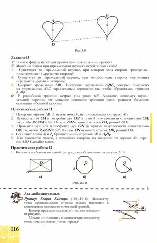 D
Рис. 3.9
1°. В какую фигуру переходит прямая при параллельном переносе?
2°. Может ли прямая при параллельном переносе перейти сама в себя?
3 . Существует ли параллельный перенос, при котором одна сторона прямоуголь­
ника переходит в другую его сторону?
4. Существует ли параллельный перенос, при котором одна сторона треугольника
переходит в другую его сторону?
Начертите треугольник ABC. Постройте треугольник AlBlCv который получается
из треугольника ABC параллельным переносом так, чтобы образовалась трапеция
ABBjC,.
6*. В равнобокой трапеции острый угол равен 60°. Докажите, используя парал­
лельный перенос, что меньшее основание трапеции равно разности большего
основания и боковой стороны.
Практическая работа 11
1. Начертите отрезок АВ. Отметьте точку О, не принадлежащую отрезку АВ.
2. Проведите луч ОА и постройте луч ОМ (в правой полуплоскости относительно ОА)
так, чтобы ZAOM = 50°. На луче ОМ отложите отрезок OAv равный ОА.
3. Проведите луч ОВ и постройте луч ON (в правой полуплоскости относительно
ОВ) так, чтобы Z.BON = 50°. На луче ON отложите отрезок OBv равный ОВ.
4. Соедините точки Aj и Ву Сравните длины отрезков АВ и AXBV
5. Как называется способ, с помощью которого вы получили из отрезка АВ отре­
зок А,В,? Сделайте вывод.
Практическая работа 12
1. Вырежьте из бумаги по одной фигуре, из изображенных на рисунке 3.10.
Задание 15
Для любознательных
Пример Георга Кантора (1845-1918). Множеству
точек произвольного отрезка можно поставить в
соответствие множество точек всей прямой.
Кантор предлагал сделать это так, как показано
на рисунке.
Можно ли поставить в соответствие множеству
точек луча множество точек отрезка?
116
 