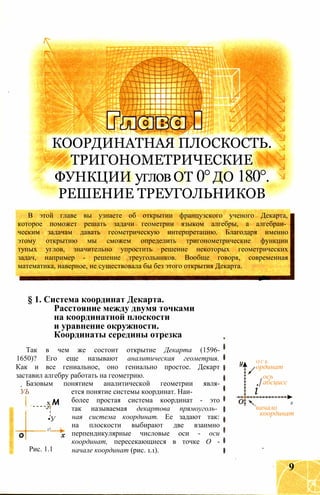 КООРДИНАТНАЯ ПЛОСКОСТЬ.
ТРИГОНОМЕТРИЧЕСКИЕ
ФУНКЦИИ угловОТ 0°ДО 180°.
РЕШЕНИЕ ТРЕУГОЛЬНИКОВ
В этой главе вы узнаете об открытии французского ученого Декарта,
которое поможет решать задачи геометрии языком алгебры, а алгебраи­
ческим задачам давать геометрическую интерпретацию. Благодаря именно
этому открытию мы сможем определить тригонометрические функции
тупых углов, значительно упростить решение некоторых геометрических
задач, например - решение треугольников. Вообще говоря, современная
математика, наверное, не существовала бы без этого открытия Декарта.
§ 1. Система координат Декарта.
Расстояние между двумя точками
на координатной плоскости
и уравнение окружности.
Координаты середины отрезка
Так в чем же состоит открытие Декарта (1596-
1650)? Его еще называют аналитическая геометрия.
Как и все гениальное, оно гениально простое. Декарт
заставил алгебру работать на геометрию.
Базовым понятием аналитической геометрии явля-
УЬ ется понятие системы координат. Наи­
более простая система координат - это
так называемая декартова прямоуголь­
ная система координат. Ее задают так:
на плоскости выбирают две взаимно
перпендикулярные числовые оси - оси
координат, пересекающиеся в точке О -
начале координат (рис. 1.1).
х М
-Jт
•У
г!
о
і
Рис. 1.1
О С Ь
ординат
ось
абсцисс
і
х
'начало
координат
9
 