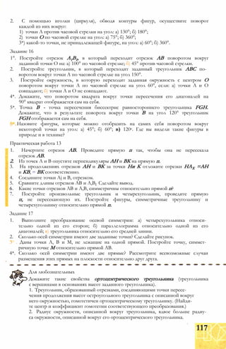 2. С помощью иголки (циркуля), обводя контуры фигур, осуществите поворот
каждой из них вокруг:
1) точки А против часовой стрелки на угол: а) 130°; б) 180°;
2) точки О по часовой стрелке на угол: а) 75°; б) 360°;
3*) какой-то точки, не принадлежащей фигуре, на угол: а) 60°; б) 360°.
Задание 16
1°. Постройте отрезок А1В1, в который переходит отрезок АВ поворотом вокруг
заданной точки О на: а) 100° по часовой стрелке; б) 45° против часовой стрелки.
2. Постройте треугольник, в который переходит заданный треугольник АВС по­
воротом вокруг точки А по часовой стрелке на угол 150°.
3. Постройте окружность, в которую переходит заданная окружность с центром О
поворотом вокруг точки А по часовой стрелке на угол 60°, если: а) точки А и О
совпадают; б) точки А и О не совпадают.
4*. Докажите, что поворотом квадрата вокруг точки пересечения его диагоналей на
90° квадрат отображается сам на себя.
5*. Точка В - точка пересечения биссектрис равностороннего треугольника FGH.
Докажите, что в результате поворота вокруг точки В на угол 120° треугольник
FGH отображается сам на себя.
(г Назовите фигуры, которые можно отобразить на самих себя поворотом вокруг
некоторой точки на угол: а) 45°; б) 60°; в) 120е. Где вы видели такие фигуры в
природе и в технике?
Практическая работа 13
1. Начертите отрезок АВ. Проведите прямую п так, чтобы она не пересекала
отрезок АВ.
2. Из точек А и В опустите перпендикуляры АН и ВК на прямую п.
3. На продолжениях отрезков АН и ВК за точки Ни К отложите отрезки НАХ =АН
и КВ, = ВК соответственно.
4. Соедините точки Aj и В, отрезком.
5. Сравните длины отрезков АВ и А,ВГ Сделайте вывод.
6. Какие точки отрезков АВ и А,В, симметричны относительно прямой п?
7. Постройте произвольные треугольник и четырехугольник, проведите прямую
п, не пересекающую их. Постройте фигуры, симметричные треугольнику и
четырехугольнику относительно прямой п.
Задание 17
1. Выполните преобразование осевой симметрии: а) четырехугольника относи­
тельно одной из его сторон; б) параллелограмма относительно одной из его
диагоналей; в) треугольника относительно его средней линии.
2. Сколько осей симметрии имеют две заданные точки? Сделайте рисунок.
3 . Даны точки А, В и М, не лежащие на одной прямой. Постройте точку, симмет­
ричную точке М относительно прямой АВ.
4*. Сколько осей симметрии имеют две прямые? Рассмотрите всевозможные случаи
размещения этих прямых на плоскости относительно друг друга.
Докажите такие свойства ортоцентрического треугольника (треугольника
с вершинами в основаниях высот заданного треугольника).
1. Треугольник, образованный отрезками, соединяющими точки пересе­
чения продолжения высот остроугольного треугольника с описанной вокруг
него окружностью, гомотетичен ортоцентрическому треугольнику. (Найди­
те центр и коэффициент гомотетии соответствующего преобразования.)
2. Радиус окружности, описанной вокруг треугольника, вдвое больше радиу­
са окружности, описанной вокруг его ортоцентрического треугольника.
Для любознательных
117
 