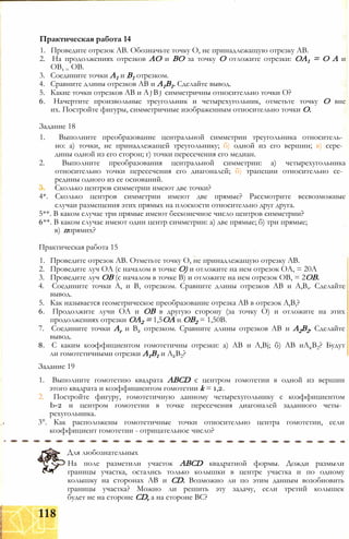 1. Проведите отрезок АВ. Обозначьте точку О, не принадлежащую отрезку АВ.
2. На продолжениях отрезков АО и ВО за точку О отложите отрезки: ОА1 = О А и
ОВ1 = ОВ.
3. Соедините точки А1 и В1 отрезком.
4. Сравните длины отрезков АВ и А1В1. Сделайте вывод.
5. Какие точки отрезков АВ и A j Bj симметричны относительно точки О?
6. Начертите произвольные треугольник и четырехугольник, отметьте точку О вне
их. Постройте фигуры, симметричные изображенным относительно точки О.
Задание 18
1. Выполните преобразование центральной симметрии треугольника относитель­
но: а) точки, не принадлежащей треугольнику; б) одной из его вершин; в) сере­
дины одной из его сторон; г) точки пересечения его медиан.
2. Выполните преобразования центральной симметрии: а) четырехугольника
относительно точки пересечения его диагоналей; б) трапеции относительно се­
редины одного из ее оснований.
3. Сколько центров симметрии имеют две точки?
4*. Сколько центров симметрии имеют две прямые? Рассмотрите всевозможные
случаи размещения этих прямых на плоскости относительно друг друга.
5**. В каком случае три прямые имеют бесконечное число центров симметрии?
6**. В каком случае имеют один центр симметрии: а) две прямые; б) три прямые;
в) ппрямих?
Практическая работа 15
1. Проведите отрезок АВ. Отметьте точку О, не принадлежащую отрезку АВ.
2. Проведите луч ОА (с началом в точке О) и отложите на нем отрезок ОА, = 20А
3. Проведите луч ОВ (с началом в точке В) и отложите на нем отрезок ОВ, = 2ОВ.
4. Соедините точки А, и В, отрезком. Сравните длины отрезков АВ и А,В,. Сделайте
вывод.
5. Как называется геометрическое преобразование отрезка АВ в отрезок AtBt?
6. Продолжите лучи ОА и ОВ в другую сторону (за точку О) и отложите на этих
продолжениях отрезки ОА2 = 1,5ОА и ОВ2 = 1,50В.
7. Соедините точки Аг и В2 отрезком. Сравните длины отрезков АВ и А2В2. Сделайте
вывод.
8. С каким коэффициентом гомотетичны отрезки: а) АВ и A,Bj; б) АВ иА2В2? Будут
ли гомотетичными отрезки А1В1 и А2В2?
Задание 19
1. Выполните гомотетию квадрата ABCD с центром гомотетии в одной из вершин
этого квадрата и коэффициентом гомотетии k = 1,2.
2. Постройте фигуру, гомотетичную данному четырехугольнику с коэффициентом
Ь-2 и центром гомотетии в точке пересечения диагоналей заданного четы­
рехугольника.
3°. Как расположены гомотетичные точки относительно центра гомотетии, если
коэффициент гомотетии - отрицательное число?
Практическая работа 14
На поле разметили участок ABCD квадратной формы. Дожди размыли
границы участка, остались только колышки в центре участка и по одному
колышку на сторонах АВ и CD. Возможно ли по этим данным возобновить
границы участка? Можно ли решить эту задачу, если третий колышек
будет не на стороне CD, а на стороне ВС?
Для любознательных
118
 
