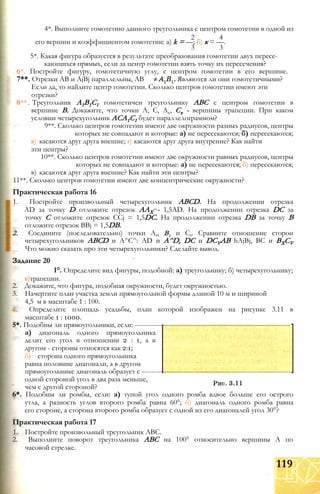 4*. Выполните гомотетию данного треугольника с центром гомотетии в одной из
2 4
его вершин и коэффициентом гомотетии: a) k = —; б) к = —.
3 3
5*. Какая фигура образуется в результате преобразования гомотетии двух пересе­
кающихся прямых, если за центр гомотетии взять точку их пересечения?
6*. Постройте фигуру, гомотетичную углу, с центром гомотетии в его вершине.
7**. Отрезки АВ и AjBj параллельны, АВ Являются ли они гомотетичными?
Если да, то найдите центр гомотетии. Сколько центров гомотетии имеют эти
отрезки?
8** Треугольник А1В1С1 гомотетичен треугольнику ABC с центром гомотетии в
вершине В. Докажите, что точки А, С, Ах, Сх - вершины трапеции. При каком
условии четырехугольник АСА1С1 будет параллелограммом?
9**. Сколько центров гомотетии имеют две окружности разных радиусов, центры
которых не совпадают и которые: а) не пересекаются; б) пересекаются;
в) касаются друг друга внешне; г) касаются друг друга внутренне? Как найти
эти центры?
10**. Сколько центров гомотетии имеют две окружности равных радиусов, центры
которых не совпадают и которые: а) не пересекаются; б) пересекаются;
в) касаются друг друга внешне? Как найти эти центры?
11**. Сколько центров гомотетии имеют две концентрические окружности?
Практическая работа 16
1. Постройте произвольный четырехугольник ABCD. На продолжении отрезка
AD за точку D отложите отрезок ААХ - 1,5AD. На продолжении отрезка DC за
точку С отложите отрезок CCj = 1,5DC. На продолжении отрезка DB за точку В
отложите отрезок BBj = 1,5DB.
2. Соедините (последовательно) точки А,, Вг и С,. Сравните отношение сторон
четырехугольников ABCD и А^С^: AD и A^D, DC и DCVAB hAjBj, ВС и BXCV
Что можно сказать про эти четырехугольники? Сделайте вывод.
Задание 20
1°. Определите вид фигуры, подобной: а) треугольнику; б) четырехугольнику;
в)трапеции.
2. Докажите, что фигура, подобная окружности, будет окружностью.
3. Начертите план участка земли прямоугольной формы длиной 10 м и шириной
4,5 м в масштабе 1 : 100.
4. Определите площадь усадьбы, план которой изображен на рисунке 3.11 в
масштабе 1 : 1000.
5*. Подобны ли прямоугольники, если: --------------------------------------------------------------------
а) диагональ одного прямоугольника
делит его угол в отношении 2 : 1, а в
другом - стороны относятся как 2:1;
б) сторона одного прямоугольника
равна половине диагонали, а в другом
прямоугольнике диагональ образует с -----------------------------------------------------------------
одной стороной угол в два раза меньше,
чем с другой стороной?
6*. Подобны ли ромбы, если: а) тупой угол одного ромба вдвое больше его острого
утла, а разность углов второго ромба равна 60°; б) диагональ одного ромба равна
его стороне, а сторона второго ромба образует с одной из его диагоналей угол 30°?
Практическая работа 17
1. Постройте произвольный треугольник ABC.
2. Выполните поворот треугольника ABC на 100° относительно вершины А по
часовой стрелке.
119
 