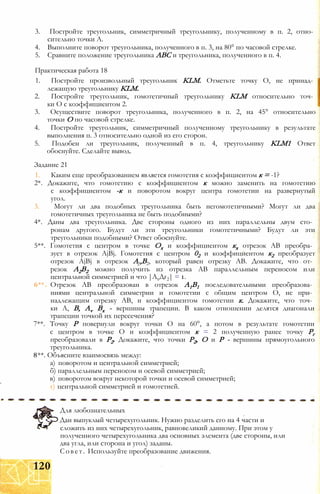 3. Постройте треугольник, симметричный треугольнику, полученному в п. 2, отно­
сительно точки А.
4. Выполните поворот треугольника, полученного в п. 3, на 80° по часовой стрелке.
5. Сравните положение треугольника АВС и треугольника, полученного в п. 4.
Практическая работа 18
1. Постройте произвольный треугольник KLM. Отметьте точку О, не принад- j
лежащую треугольнику KLM.
2. Постройте треугольник, гомотетичный треугольнику KLM относительно точ­
ки О с коэффициентом 2.
3. Осуществите поворот треугольника, полученного в п. 2, на 45° относительно
точки О по часовой стрелке.
4. Постройте треугольник, симметричный полученному треугольнику в результате
выполнения п. 3 относительно одной из его сторон.
5. Подобен ли треугольник, полученный в п. 4, треугольнику KLM1 Ответ
обоснуйте. Сделайте вывод.
Задание 21
1. Каким еще преобразованием является гомотетия с коэффициентом к = -1?
2*. Докажите, что гомотетию с коэффициентом к можно заменить на гомотетию
с коэффициентом -к и поворотом вокруг центра гомотетии на развернутый
угол.
3. Могут ли два подобных треугольника быть негомотетичными? Могут ли два
гомотетичных треугольника не быть подобными?
4*. Даны два треугольника. Две стороны одного из них параллельны двум сто­
ронам другого. Будут ли эти треугольники гомотетичными? Будут ли эти
треугольники подобными? Ответ обоснуйте.
5**. Гомотетия с центром в точке Ох и коэффициентом кх отрезок АВ преобра­
зует в отрезок AjBj. Гомотетия с центром 02 и коэффициентом к2 преобразует
отрезок AjBj в отрезок А.,В2, который равен отрезку АВ. Докажите, что от­
резок А2В2 можно получить из отрезка АВ параллельным переносом или
центральной симметрией и что |А1Дг2| = 1.
6** Отрезок АВ преобразован в отрезок А1В1 последовательными преобразова­
ниями центральной симметрии и гомотетии с общим центром О, не при­
надлежащим отрезку АВ, и коэффициентом гомотетии к. Докажите, что точ­
ки А, В, Av Вх - вершины трапеции. В каком отношении делятся диагонали
трапеции точкой их пересечения?
7**. Точку Р повернули вокруг точки О на 60°, а потом в результате гомотетии
с центром в точке О и коэффициентом к = 2 полученную ранее точку Рг
преобразовали в Р2. Докажите, что точки Р2, О и Р - вершины прямоугольного
треугольника.
8**. Объясните взаимосвязь между:
а) поворотом и центральной симметрией;
б) параллельным переносом и осевой симметрией;
в) поворотом вокруг некоторой точки и осевой симметрией;
г) центральной симметрией и гомотетией.
Для любознательных
Дан выпуклый четырехугольник. Нужно разделить его на 4 части и
сложить из них четырехугольник, равновеликий данному. При этом у
полученного четырехугольника два основных элемента (две стороны, или
два угла, или сторона и угол) заданы.
Совет. Используйте преобразование движения.
120
 