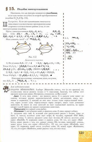 Подобие многоугольников
Напомним, что две фигуры называются подобными,
если одну можно получить из второй преобразованием
подобия: Fj~F2(CTp. 114).
k
Ш
Теорема. Если два одноименных многоуголь­
ника имеют соответственно пропорциональные
стороны и соответственно равные углы, то эти
многоугольники подобны.
Пусть у многоугольников А,А„...А_ и
(рис. 3.12):
В2В1 : А2А1 =
ZA, = /В, ZAn
k, В3В2 : А^А2 = k, ..., BnBn-i : AnAn l
Надо доказать, чтоА^.-.А^ ™ В1В2...Вп.
AiA2.
zb2,
В В
В1Вг...Вп
= ZB:
k.
Рис. 3.12
Доказательство
1) По условию В2В, : А^, = k
Тогда АА1А2А3 ~ АВ1В2ВГ Откуда В3В, ■ А^Ах = k,
ZA.A.A = ZA, - ZA АА.„ = ZB4 - ZB.B В = ZB В В .
2) В3В1 : AgAj = k = В3В4 : АзА4 и ZA lA3Ai = ZB1B3B4.
Тогда AAjAgA, ~ АВ ХВ3В4 и А1А2А3А4 ~ В,В2В3В4... ■
к к
Повторяя аналогичные логические шаги, получим,
Ч. т. д.
В3В2
: AgA2 и ZA2 = ZB2.
что AjA2...A ™BxB2...Bn
А-Л, ™В1-Вп
Л
ZAX=ZBX, ...,
^An=ZBn,
AjА^ _ A2A3 _
B,B2
= AA
в.в.
ДА
I
Для любознательных
ЗАДАЧА ЭЙНШТЕЙНА. Альберт Эйнштейн считал, что (в его времена) эту
головоломку могли решить только 2 % населения. Заметим, что сейчас этот
процент несколько выше. Интересно, относитесь ли Вы к нему?
Дано: 1) есть пять домов - все разного цвета; 2) в каждом доме живет по
одному человеку разных национальностей: немец, англичанин, швед, дат­
чанин и норвежец; 3) каждый из них пьет только один определенный напи­
ток, курит только одну определенную марку сигарет, имеет одно домашнее
животное; 4) никто из этих жителей не пьет одинаковый напиток, не курит
сигарет одной марки, не держит одинаковых животных.
Определите: кто держит дома рыбку.
Подсказки: 1) англичанин живет в красном доме; 2) швед держит собаку;
3) датчанин пьет чай; 4) зеленый дом расположен рядом с белым, левее от
него; 5) житель зеленого дома пьет кофе; 6) человек, курящий «Pall Mall»,
держит птицу; 7) житель среднего дома пьет молоко; 8) житель желтого дома
курит «Dunhill»; 9) норвежец живет в первом доме; 10) тот, кто курит «Marl­
boro», живет рядом с тем, кто держит кошку; 1 1 ) человек, имеющий лошадь,
живет возле того, кто курит «Dunhill»; 12) тот, кто курит «Winfield», пьет
пиво; 13) норвежец живет возле голубого дома; 14) немец курит «Rothmans»;
15) тот, кто курит «Marlboro», живет рядом с тем, кто пьет воду.
121
 