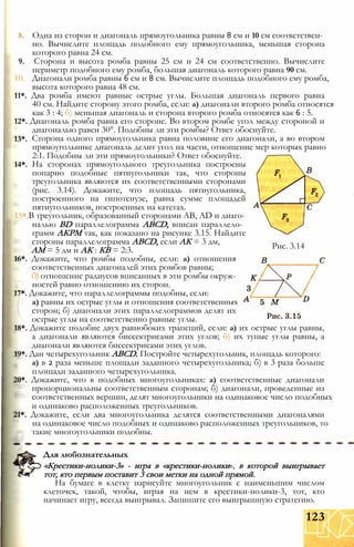 13*.
14*.
8. Одна из сторон и диагональ прямоугольника равны 8 см и 10 см соответствен­
но. Вычислите площадь подобного ему прямоугольника, меньшая сторона
которого равна 24 см.
9. Сторона и высота ромба равны 25 см и 24 см соответственно. Вычислите
периметр подобного ему ромба, большая диагональ которого равна 90 см.
10. Диагонали ромба равны 6 см и 8 см. Вычислите площадь подобного ему ромба,
высота которого равна 48 см.
11*. Два ромба имеют равные острые углы. Большая диагональ первого равна
40 см. Найдите сторону этого ромба, если: а) диагонали второго ромба относятся
как 3 : 4; б) меньшая диагональ и сторона второго ромба относятся как 6 : 5.
12*. Диагональ ромба равна его стороне. Во втором ромбе угол между стороной и
диагональю равен 30°. Подобны ли эти ромбы? Ответ обоснуйте.
Сторона одного прямоугольника равна половине его диагонали, а во втором
прямоугольнике диагональ делит угол на части, отношение мер которых равно
2:1. Подобны ли эти прямоугольники? Ответ обоснуйте.
На сторонах прямоугольного треугольника построены
попарно подобные пятиугольники так, что стороны
треугольника являются их соответственными сторонами
(рис. 3.14). Докажите, что площадь пятиугольника,
построенного на гипотенузе, равна сумме площадей
пятиугольников, построенных на катетах.
15* В треугольник, образованный сторонами АВ, AD и диаго­
налью BD параллелограмма ABCD, вписан параллело­
грамм АКРМ так, как показано на рисунке 3.15. Найдите
стороны параллелограмма ABCD, если АК = 3 дм,
AM = 5 дм и АК : КВ = 2:3.
16*. Докажите, что ромбы подобны, если: а) отношения
соответственных диагоналей этих ромбов равны;
б) отношение радиусов вписанных в эти ромбы окруж­
ностей равно отношению их сторон.
17*. Докажите, что параллелограммы подобны, если:
а) равны их острые углы и отношения соответственных
сторон; б) диагонали этих параллелограммов делят их
острые углы на соответственно равные углы.
18*. Докажите подобие двух равнобоких трапеций, если: а) их острые углы равны,
а диагонали являются биссектрисами этих углов; б) их тупые углы равны, а
диагонали являются биссектрисами этих углов.
19*. Дан четырехугольник ABCD. Постройте четырехугольник, площадь которого:
а) в 2 раза меньше площади заданного четырехугольника; б) в 3 раза больше
площади заданного четырехугольника.
20*. Докажите, что в подобных многоугольниках: а) соответственные диагонали
пропорциональны соответственным сторонам; б) диагонали, проведенные из
соответственных вершин, делят многоугольники на одинаковое число подобных
и одинаково расположенных треугольников.
21*. Докажите, если два многоугольника делятся соответственными диагоналями
на одинаковое число подобных и одинаково расположенных треугольников, то
такие многоугольники подобны.
Рис. 3.14
Для любознательных
«Крестики-нолики-3» - игра в «крестики-нолики», в которой выигрывает
тот, кто первым поставит 3 свои метки на одной прямой.
На бумаге в клетку нарисуйте многоугольник с наименьшим числом
клеточек, такой, чтобы, играя на нем в крестики-нолики-3, тот, кто
начинает игру, всегда выигрывал. Запишите его выигрышную стратегию.
123
 
