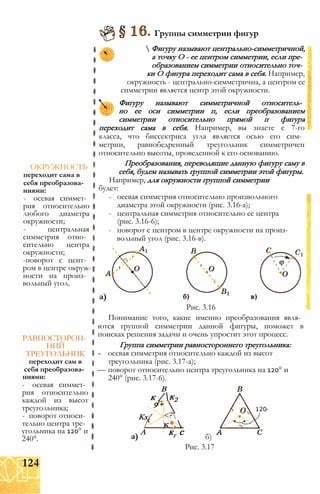 ОКРУЖНОСТЬ
переходит сама в
себя преобразова­
ниями:
- осевая симмет­
рия относительно
любого диаметра
окружности;
- центральная
симметрия отно­
сительно центра
окружности;
-поворот с цент­
ром в центре окруж­
ности на произ­
вольный угол.
РАВНОСТОРОН­
НИЙ
ТРЕУГОЛЬНИК
переходит сам в
себя преобразова­
ниями:
- осевая симмет­
рия относительно
каждой из высот
треугольника;
- поворот относи­
тельно центра тре­
угольника на 120° и
240°.
Группы симметрии фигур
 Фигуру называют центрально-симметричной,
а точку О - ее центром симметрии, если пре­
образованием симметрии относительно точ­
ки О фигура переходит сама в себя. Например,
окружность - центрально-симметрична, а центром ее
симметрии является центр этой окружности.
Фигуру называют симметричной относитель­
но ее оси симметрии п, если преобразованием
симметрии относительно прямой п фигура
переходит сама в себя. Например, вы знаете с 7-го
класса, что биссектриса угла является осью его сим­
метрии, равнобедренный треугольник симметричен
относительно высоты, проведенной к его основанию.
Преобразования, переводящие данную фигуру саму в
себя, будем называть группой симметрии этой фигуры.
Например, для окружности группой симметрии
будет:
- осевая симметрия относительно произвольного
диаметра этой окружности (рис. 3.16-а);
- центральная симметрия относительно ее центра
(рис. 3.16-6);
- поворот с центром в центре окружности на произ­
вольный угол (рис. 3.16-в).
а)
Рис. 3.16
Понимание того, какие именно преобразования явля­
ются группой симметрии данной фигуры, поможет в
поисках решения задачи и очень упростит этот процесс.
Группа симметрии равностороннего треугольника:
- осевая симметрия относительно каждой из высот
треугольника (рис. 3.17-а);
— поворот относительно центра треугольника на 120° и
240° (рис. 3.17-6).
В
120°
а)
к /
9 *
к2
Кз/ <?
/' к*,
А кг с б)
Рис. 3.17
124
 