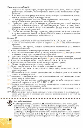 1. Вырежьте из бумаги: круг, квадрат, прямоугольник, ромб, параллелограмм,
равнобокую трапецию, равносторонний треугольник, равнобедренный тре­
угольник.
2. Среди полученных фигур найдите те, вокруг которых можно описать окруж­
ность, и отметьте центры этих окружностей.
3. В четырехугольниках отметьте точки пересечения диагоналей, а в круге -
центр. Обведите каждую фигуру на листе бумаги.
4. Проверьте, принадлежит ли поворот к группе симметрии каждой из фигур.
Для этого: совместите фигуру с ее изображением на бумаге; вставьте иголку
(циркуля) в отмеченную точку; поворачивайте фигуру вокруг этой точки.
Сделайте вывод и запишите его.
5. Сгибая вырезанные фигуры, проверьте, принадлежит ли осевая симметрия
к группе симметрии каждой из фигур. Сделайте вывод и запишите, сколько
осей симметрии имеет каждая из ваших фигур.
Задание 23
1°. Какие из данных букв имеют ось симметрии: Ф, В, П, О, Т, ПІ, Е, 3?
2. Сколько осей симметрии имеют: а) отрезок; б) луч; в) две пересекающиеся
прямые?
3. Докажите, что прямая, которой принадлежит биссектриса угла, является
осью его симметрии.
4°. Какие из известных вам четырехугольников имеют ось симметрии?
5. Сколько осей симметрии имеет: а) круг; б) полуплоскость; в) полукруг; г) часть
плоскости между двумя параллельными прямыми?
6. Докажите, что разносторонний треугольник не имеет осей симметрии.
7. Имеют ли центр симметрии: а) отрезок; б луч; в) две пересекающиеся прямые?
8°. Какие из данных букв имеют центр симметрии: О, М, Ж, X, Ф?
9*. Сколько центров симметрии имеют две параллельные прямые?
10. Может ли треугольник иметь центр симметрии?
11*. Может ли фигура иметь более одного центра симметрии?
12**. Докажите, что если четырехугольник имеет центр симметрии, то он -
параллелограмм.
13**. Придумайте фигуру, которая имеет несколько осей симметрии, но не имеет ни
одного центра симметрии.
14**. Докажите: если фигура имеет две перпендикулярные оси симметрии, то она
имеет и центр симметрии.
15*. Назовите фигуры, которые отображаются сами на себя поворотом вокруг
некоторой точки на угол: а) 90°; б) 120°; в) 52°.
16* Назовите преобразование, при котором каждая прямая плоскости переходит в
параллельную прямую или сама в себя.
17*. Докажите, что при центральной симметрии каждый луч переходит в луч,
противоположный ему.
18**. Найдите группу симметрии выпуклого четырехугольника с перпендикуляр­
ными диагоналями, у которого две смежные стороны равны и который не
является ромбом.
Практическая работа 20
Для любознательных
1. На окружности с диаметром АВ отметили произвольную точку X (не
совпадает с А и В). С центром в точке X провели окружность, касательную
к АВ в точке Н, которая пересекает данную окружность в точках К и Р;
точка М - точка пересечения ХН и КР. Докажите, что ХМ = МН.
2. На хорде АВ окружности с центром О отметили произвольным образом
точку X (не совпадает с А и В). Через точки X, А и О провели вторую
окружность, которая пересекает первую в точке Р. Докажите, что РХ = ХВ.
126
 