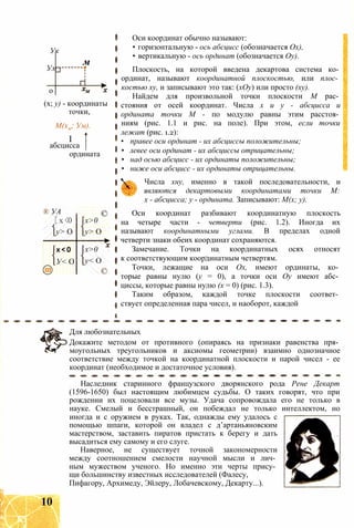 Ук
Ум
м
о
(х; у) - координаты
точки,
М(хм; Ум).
I
абсцисса
ордината
® УА
[х<0
у> О
х < 0
У< О
х>0
у> О
©
х>0
у< О
©
Оси координат обычно называют:
• горизонтальную - ось абсцисс (обозначается Ох),
• вертикальную - ось ординат (обозначается Оу).
Плоскость, на которой введена декартова система ко­
ординат, называют координатной плоскостью, или плос­
костью ху, и записывают это так: (хОу) или просто (ху).
Найдем для произвольной точки плоскости М рас­
стояния от осей координат. Числа х и у - абсцисса и
ордината точки М - по модулю равны этим расстоя­
ниям (рис. 1.1 и рис. на поле). При этом, если точки
лежат (рис. 1.2):
• правее оси ординат - их абсциссы положительны;
• левее оси ординат - их абсциссы отрицательны;
• над осью абсцисс - их ординаты положительны;
• ниже оси абсцисс - их ординаты отрицательны.
Числа хну, именно в такой последовательности, и
являются декартовыми координатами точки М:
х - абсцисса; у - ордината. Записывают: М(х; у).
Оси координат разбивают координатную плоскость
на четыре части - четверти (рис. 1.2). Иногда их
называют координатными углами. В пределах одной
четверти знаки обеих координат сохраняются.
Замечание. Точки на координатных осях относят
к соответствующим координатным четвертям.
Точки, лежащие на оси Ох, имеют ординаты, ко­
торые равны нулю (у = 0), а точки оси Оу имеют абс­
циссы, которые равны нулю (х = 0) (рис. 1.3).
Таким образом, каждой точке плоскости соответ­
ствует определенная пара чисел, и наоборот, каждой
Для любознательных
Докажите методом от противного (опираясь на признаки равенства пря­
моугольных треугольников и аксиомы геометрии) взаимно однозначное
соответствие между точкой на координатной плоскости и парой чисел - ее
координат (необходимое и достаточное условия).
Наследник старинного французского дворянского рода Рене Декарт
(1596-1650) был настоящим любимцем судьбы. О таких говорят, что при
рождении их поцеловали все музы. Удача сопровождала его не только в
науке. Смелый и бесстрашный, он побеждал не только интеллектом, но
иногда и с оружием в руках. Так, однажды ему удалось с
помощью шпаги, которой он владел с д’артаньяновским
мастерством, заставить пиратов пристать к берегу и дать
высадиться ему самому и его слуге.
Наверное, не существует точной закономерности
между соотношением смелости научной мысли и лич­
ным мужеством ученого. Но именно эти черты прису­
щи большинству известных исследователей (Фалесу,
Пифагору, Архимеду, Эйлеру, Лобачевскому, Декарту...).
10
 