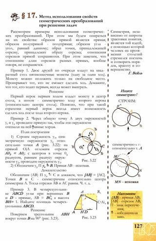 Метод использования свойств
геометрических преобразований
при решении задач
Рассмотрим примеры использования геометричес­
ких преобразований. При этом мы будем опираться
на их свойства: образом прямой является прямая;
образом полупрямой - полупрямая; образом угла -
угол, равный данному; образ точки, принадлежащей
отрезку, принадлежит образу отрезка; отношения
отрезков прямой сохраняются. При этом заметим, что
отношение длин отрезков разных прямых, вообще
говоря, не сохраняется.
Пример 1. Двое друзей по очереди кладут на квад­
ратный стол пятикопеечные монеты (одну за один ход).
Монету можно положить только на свободное место.
Проигрывает тот, кто не сможет сделать ход. Докажите,
что тот, кто ходит первым, всегда может выиграть.
Решение
Первый игрок первым ходом кладет монету в центр
стола, а потом - симметрично ходу второго игрока
(относительно центра стола). Понятно, что при такой
стратегии первый игрок всегда имеет возможность
сделать ход после хода второго игрока.
Пример 2. Через общую точку А двух окружностей
у, и у2 проведите прямую так, чтобы эти окружности
Рис. 3.22
отсекали на ней равные хорды.
План построения
1) Строим окружность у3, сим­
метричную окружности у2 отно­
сительно точки А (рис. 3.22): на
прямой OjA отложим отрезок
А03 = А02; с центром в точке 03
радиусом, равным радиусу окруж­
ности у2, проводим окружность у3.
2) Обозначим у3 П ух = В. Прямая АВ - искомая.
Доказательство
Обозначим (АВ) П у2 = С и докажем, что [АВ] = [АС].
Точки В и С - симметричны относительно центра
симметрии А. Тогда отрезки АВ и АС равны. Ч. т. д.
Пример 3. В четырехугольни­
ке ABCD углы при вершинах В
и D - прямые, АВ = ВС, а высота
ВН= 1. Найдите площадь четырех­
угольника ABCD.
Решение
Повернем треугольник АВН
вокруг точки В на 90° (рис. 3.23).
в
[SC£
і
1___ ....X
Я,
CsAi
Н D
Рис. 3.23
Симметрия, неза­
висимо от широты
трактовки понятия,
является той идеей,
с помощью которой
человек на протя­
жении столетий
стремился постичь
и сотворить поря­
док, красоту и со­
вершенство.
Г. Вейль
Ищите
симметрию
СТРОИМ:
п^
симметрично К У і
относительно т. А
М/
Напомним:
(АВ) - прямая АВ;
[АВ] - отрезок АВ;
П - знак пересече­
ния;
= - «обозначили
как».
127
 