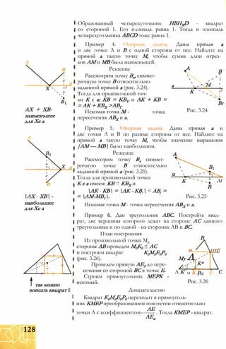 АХ + ХВ-
наименъшее
для Хе а
IАХ - ХВ -
наибольшее
для Хе а
Образованный четырехугольник HBHXD - квадрат
со стороной 1. Его площадь равна 1. Тогда и площадь
четырехугольника ABCD тоже равна 1.
Пример 4. Опорная задача. Даны прямая а
и две точки А и В с одной стороны от нее. Найдите на
прямой а такую точку М, чтобы сумма длин отрез­
ков AM и MB была наименьшей.
Решение
Рассмотрим точку Вх, симмет­
ричную точке В относительно
заданной прямой а (рис. 3.24).
Тогда для произвольной точ-
В
, *
і
а 'М
К
ки К є а: КВ = KBV и АК + КВ =
= АК + КВХ >АВГ
Вг
Искомая точка М -
пересечения АВХ и а.
точка Рис. 3.24
К м
так можно
вписать квадрат $
І
Пример 5. Опорная задача. Даны прямая а и
две точки А и В по разные стороны от нее. Найдите на
прямой а такую точку М, чтобы значение выражения
|AM — МВ было наибольшим.
Решение
Рассмотрим точку Bv симмет­
ричную точке В относительно
заданной прямой а (рис. 3.25).
Тогда для произвольной точки
К є а имеем: КВ = КВХ и
АК - КВ = АК - КВ. < АВ. =
= АМ-МВ1. Рис. 3.25
Искомая точка М - точка пересечения АВХ и а.
Пример 6. Дан треугольник АВС. Постройте квад­
рат, две вершины которого лежат на стороне АС данного
треугольника и по одной - на сторонах АВ и ВС.
План построения
Из произвольной точки М0
стороны АВ проведем М0К0 ± АС
и построим квадрат
(рис. 3.26).
Проведем прямую АЕ0 до пере­
сечения со стороной ВС в точке Е.
Строим прямоугольник МЕРК -
искомый.
К0М0Е0Р0
м. ШЁ
Му Л
1
К*

А К о К Ро р
Рис. 3.26
Доказательство
Квадрат К0М0Е0Р0 переходит в прямоуголь­
ник КМЕР преобразованием гомотетии относительно
АЕ
точки А с коэффициентом-------- . Тогда КМЕР - квадрат.
АЕп
128
 