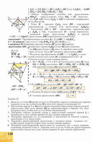 I A1C1 || CA, B1C1 || ВС и A1B11| AB. Тогда AA1B1C1 ~ AABC
I (ZAX = ZA; ZBX = ZB; ZC1 = ZC).
I Найдем коэффициент подобия этих треугольников.
АВАХС - параллелограмм, тогда ВАХ - АС. Аналогич­
но: СХВ =АС. Тогда СХАХ = 2АС и искомый коэффициент
® подобия k =2.
I Точка В - середина CXAV тогда ВН - серединный
(перпендикуляр к стороне CjAj треугольника АХВХСХ.
I Аналогично: СН и АН - серединные перпендикуляры
к АХВХ и CjBx. Следовательно Н - центр окружности,
описанной вокруг треугольника AXBXCV и высоты
A ABC -» Л АфхСі I треугольника ABC пересекаются в одной точке.
гомотетией с * Преобразованием подобия (k = 2) ДABC -> АА1В1С1,
k = -2u центром { при этом: A ->AV В^ВХ, С Сх, О —> Н и т. д.
в центроиде М j Например, середина отрезка ВС (точка Ма) перейдет
треугольника ABC: в А (середину отрезка СХВХ). Точка М, расположенная
на АМа вдвое ближе к Ма, чем к А, перейдет сама в себя
м д * (рис. на поле). Тогда М - центроид треугольника ABC.
0% н ^ Получили: преобразование A ABC —> Д АХВ1С1 — гомо-
R -> НВХ = 2R | тетией относительно точки М с коэффициентом k = -2.
I Отсюда следуют такие опорные факты.
1. О -> Н, Ма —>• А с k = -2 относительно точки М, тогда
НА = 2ОМа; аналогично НВ = 20МЬ, НС = 2ОМс (Мь
иМ- середины сторон Ьяс треугольника ABC).
НА = 20М , HB = 20М., НС = 20Ма7 Ь7 С
2. О -> Н, А -> Av тогда радиус описанной окружности
R —> НАХ и НАХ = 2R; аналогично НВХ = НСХ = 2R.
HA1 = HB1 = HC1 = 2R
I 3. Из ДНВ.А (рис. на поле): НВ2. - АВ2.=АН2= 4R2 - а2.
АН = 20Ма j 1 11
АН2 = 4 R2 - а2 j
4. Площадь Sj треугольника А1В1С1 равна k2 ■ S = 4S, где
| S - площадь треугольника ABC.
Задание 24
1. Даны угол и точка М внутри этого угла. Постройте отрезок с концами на сторонах
заданного угла так, чтобы точка М делила этот отрезок в отношении 1:2.
2. Населенные пункты А и В расположены на разных берегах реки, берега которой
параллельны. При этом прямая АВ не перпендикулярна к берегам. Где надо
построить мост, чтобы путь от А до В был наименьшим?
3. Постройте отрезок заданной длины а, параллельный заданной прямой I, с
концами на: а) двух данных прямых; б) двух данных окружностях.
4. Постройте трапецию по: а) основаниям и диагоналям; б) боковой стороне,
диагоналям и углу между ними.
5. Постройте равносторонний треугольник, у которого центр - заданная точ­
ка О, а концы одной из сторон лежат на двух данных прямых.
6. Постройте равнобедренный треугольник по заданному углу а между равными
сторонами, заданной точке А - вершине этого угла так, чтобы две другие вершины
треугольника лежали на: а) двух данных прямых; б) двух данных окружностях.
SX = 4S
АН2 = 4М2 — а2, ВН2 = 4R2 — Ь2, CH2 = 4R2-c2
130
 