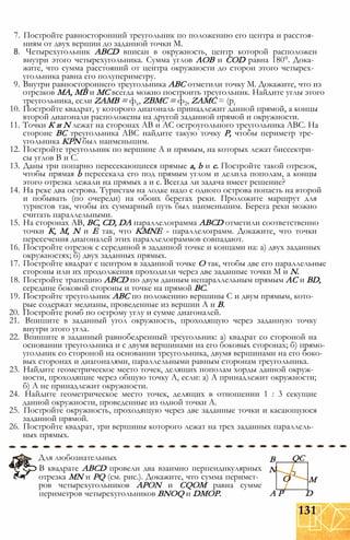 7. Постройте равносторонний треугольник по положению его центра и расстоя­
ниям от двух вершин до заданной точки М.
8. Четырехугольник ABCD вписан в окружность, центр которой расположен
внутри этого четырехугольника. Сумма углов АОВ и COD равна 180°. Дока­
жите, что сумма расстояний от центра окружности до сторон этого четырех­
угольника равна его полупериметру.
9. Внутри равностороннего треугольника АВС отметили точку М. Докажите, что из
отрезков МА, MB и МС всегда можно построить треугольник. Найдите углы этого
треугольника, если ZAMB = фх, ZBMC = ф2, ZAMC = (рг
10. Постройте квадрат, у которого диагональ принадлежит данной прямой, а концы
второй диагонали расположены на другой заданной прямой и окружности.
11. Точки К и N лежат на сторонах АВ и АС остроугольного треугольника АВС. На
стороне ВС треугольника АВС найдите такую точку Р, чтобы периметр тре­
угольника KPN был наименьшим.
12. Постройте треугольник по вершине А и прямым, на которых лежат биссектри­
сы углов В и С.
13. Даны три попарно пересекающиеся прямые а, b и с. Постройте такой отрезок,
чтобы прямая b пересекала его под прямым углом и делила пополам, а концы
этого отрезка лежали на прямых а и с. Всегда ли задача имеет решение?
14. На реке два острова. Туристам на лодке надо с одного острова попасть на второй
и побывать (по очереди) на обоих берегах реки. Проложите маршрут для
туристов так, чтобы их суммарный путь был наименьшим. Берега реки можно
считать параллельными.
15. На сторонах АВ, ВС, CD, DA параллелограмма ABCD отметили соответственно
точки К, М, N и Е так, что KMNE - параллелограмм. Докажите, что точки
пересечения диагоналей этих параллелограммов совпадают.
16. Постройте отрезок с серединой в заданной точке и концами на: а) двух заданных
окружностях; б) двух заданных прямых.
17. Постройте квадрат с центром в заданной точке О так, чтобы две его параллельные
стороны или их продолжения проходили через две заданные точки М и N.
18. Постройте трапецию ABCD по двум данным непараллельным прямым АС и BD,
середине боковой стороны и точке на прямой ВС.
19. Постройте треугольник АВС по положению вершины С и двум прямым, кото­
рые содержат медианы, проведенные из вершин А и В.
20. Постройте ромб по острому углу и сумме диагоналей.
21. Впишите в заданный угол окружность, проходящую через заданную точку
внутри этого угла.
22. Впишите в заданный равнобедренный треугольник: а) квадрат со стороной на
основании треугольника и с двумя вершинами на его боковых сторонах; б) прямо­
угольник со стороной на основании треугольника, двумя вершинами на его боко­
вых сторонах и диагоналями, параллельными равным сторонам треугольника.
23. Найдите геометрическое место точек, делящих пополам хорды данной окруж­
ности, проходящие через общую точку А, если: а) А принадлежит окружности;
б) А не принадлежит окружности.
24. Найдите геометрическое место точек, делящих в отношении 1 : 3 секущие
данной окружности, проведенные из одной точки А.
25. Постройте окружность, проходящую через две заданные точки и касающуюся
заданной прямой.
26. Постройте квадрат, три вершины которого лежат на трех заданных параллель­
ных прямых.
Для любознательных
В квадрате ABCD провели два взаимно перпендикулярных
отрезка MN и PQ (см. рис.). Докажите, что сумма перимет­
ров четырехугольников APON и CQOM равна сумме
периметров четырехугольников BNOQ и DMOP.
В
N
QC
О
А Р
М
D
131
 