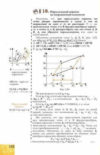 F----------------- >Fl
параллельным
переносом
ABEjAj - паралле­
лограмм.
Х'л-ХА = Х'в-ХВ=к
У'А-УА = У'в-Ув = т
Параллельный
перенос:
(*; У) -> (х + к; у + т)
Параллельный перенос
на координатной плоскости
Напомним, что при параллельном переносе все
точки фигуры перемещаются в одном и том же
направлении на одно и то же расстояние. Т. е. две
произвольные точки А и В фигуры-прообраза перехо­
дят в точки А1 и В1 фигуры-образа так, что точки А, В,
Bv А1 или образуют параллелограмм, или лежат на
одной прямой.
Обозначим координаты точек Л, Av В, Вх (рис. 3.29)
как А(ха; уА), А^х'а, у'А), В(хв; ув), Вг(х'в у'в). Имеем:
1) АВ || AjBx иАК Ох || АХМ, тогда ZBAK = ZB^M;
2) АВ =А1В1 и ZBAK = ZB^M, тогда ААВК = АА^М;
3) хв- хА=АК ■■ ■ А^М - va-
Рис. 3.29
Мы рассмотрели случай хв > хА.
Если хА > хв, то согласно предыдущему имеем хА -
-ХП X т. е. соотношение
А
х'В~ А
выполняется.
Если хв = хА, то АВОу и А^ЦАВЦОу, т. е. тогда:
хв~хА=0 XВ А*
В случае, если точки А, В, Вх, А1 лежат на одной
прямой, очевидно, что соотношение хв - хА = х'в - х'А
тоже выполняется.
Мы доказали, что при параллельном переносе для
двух произвольных точек А и В фигуры-прообраза,
которые переходят в точки А1 и В фигуры-образа,
х - хЛ величина
I выполняется соотношение: хв - хА = х'в - х'А. Тогда для
| этого преобразования х
I постоянная. Обозначим ее через к. Зная значение k,
можно для данного преобразования по абсциссе точки-
прообраза определить абсциссу точки-образа:
х. + к, х' = хв + к, ... .
і Аналогично получаем: у'А = уА + т,у'в-ув + т,
132
 