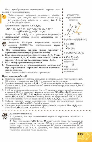 Тогда преобразованию параллельный перенос мож­
но дать и такое определение.
Параллельным переносом называется преобра­
зование, при котором произвольная точка (*; у)
фигуры-прообраза переходит в точку (ж + k;
у + т) фигуры-образа.
Сравним длины отрезков АВ и АХВХ:
АВ2 = (хв- хА)2 + (ув - уА)2 = ((хв + k)- (хА + k))2 +
+ ((Ув + т)~ (уА + т))2 AiBi-
Получили: АВ =А1В1, т. е. расстояния сохраняются,
и параллельный перенос является движением, как и
отмечалось ранее.
Замечание. Пользуясь координатным методом,
докажите СВОЙСТВА преобразования парал­
лельный перенос.
1. При параллельном переносе прямая переходит в
параллельную ей прямую (или сама в себя).
2. Если при параллельном переносе точки А, В, С пере­
ходят в точки Av Вх, С, и при этом точка С лежит на
отрезке АВ, то точка С, лежит на отрезке АХ ВХ.
3. Углы между прямыми сохраняются.
4. Композиция (т. е. последовательное выполнение)
двух параллельных переносов является параллель­
ным переносом.
Совет. Воспользуйтесь методом от противного.
Практическая работа 21
СВОЙСТВА
параллельного
переноса:
1- (АВ) —>(AjBj) I (АВ)
2. С є [АВ]
С є [АД]
3. (АВУп = (А1В1Уп1
4. F -> Fx -> F2
параллельным
переносом
JJ
F^F2
параллельным
переносом
1.
3.
4.
5.
6.
Начертите декартову систему координат и произвольный треугольник в ней.
Обозначьте его вершины как А, В, С и запишите их координаты.
Запишите координаты точек Av Вх и Cv абсциссы которых на 3 единицы больше
абсцисс точек А, В и С, а ординаты на 2 единицы меньше ординат точек А, В и С
соответственно.
В той же координатной плоскости (см. п. 1) начертите треугольник бвершинами
в точках Ар В,, С, и проверьте: а) равны ли отрезки CCV BBV ААХ; б) параллель­
ны ли отрезки СС,, ВВ,, AAj; в) равны ли соответствующие стороны треуголь­
ников АВС и AjBjCj. Объясните почему. Равны ли треугольники АВС и АДС,?
Что можно сказать об углах треугольников АВС и AXBXCX1 Сделайте вывод.
Найдите разность между координатами середин соответствующих сторон
треугольников АВС и AjBjC,. Сделайте вывод.
Проверьте, параллельны ли медианы, проведенные к сторонам АВ и АХВХ тре­
угольников АВС и AjBjCj. Сделайте вывод.
Для любознательных
1. Докажите, что при параллельном переносе окружность переходит в
окружность.
2. Дан треугольник АВС. Точка М лежит внутри этого треугольника и
двигается параллельно его стороне ВС до пересечения со стороной СА,
далее - параллельно АВ до пересечения с ВС, потом - параллельно АС до
пересечения с АВ и т. д. Докажите, что через какое-то число шагов
траектория движения точки замкнется.
133
 