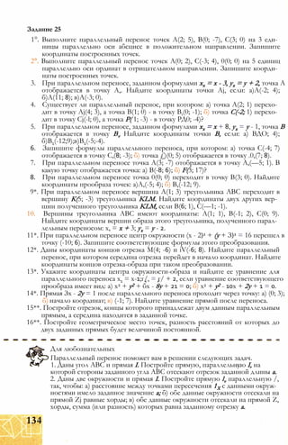 1°. Выполните параллельный перенос точек А(2; 5), В(0; -7), С(3; 0) на 3 еди­
ницы параллельно оси абсцисс в положительном направлении. Запишите
координаты построенных точек.
2°. Выполните параллельный перенос точек А(0; 2), С(-3; 4), 0(0; 0) на 5 единиц
параллельно оси ординат в отрицательном направлении. Запишите коорди­
наты построенных точек.
3. При параллельном переносе, заданном формулами хх = х - 3, ух = у + 2, точка А
отображается в точку А,. Найдите координаты точки Aj, если: а)А(-2; 4);
б)А(11; 8); в)А(-3; 0).
4. Существует ли параллельный перенос, при котором: а) точка А(2; 1) перехо­
дит в точку Aj(4; 3), а точка В(1; 0) - в точку Bt(0; -1); б) точка С(-2; 1) перехо­
дит в точку Сj(-l; 0), а точка Р( 1; -3) - в точку РД0; -4)?
5. При параллельном переносе, заданном формулами хх = х + 8, ух = у - 1, точка В
отображается в точку Bv Найдите координаты точки В, если: а) ВДО; 4);
б)В1(-12;9);в)В1(-5;-4).
6. Запишите формулы параллельного переноса, при котором: а) точка С(-4; 7)
отображается в точку С,(8; -3); б) точка £)(0; 5) отображается в точку .0,(7; 8).
7. При параллельном переносе точка А(3; -7) отображается в точку А,(—5; 1). В
какую точку отображается точка: а) В(-8; 6); б) F(3; 17)?
8. При параллельном переносе точка 0(0; 0) переходит в точку В(3; 0). Найдите
координаты прообраза точек: а)А,(-5; 4); б) В,(-12; 9).
9*. При параллельном переносе вершина А(1; 3) треугольника ABC переходит в
вершину К(5; -3) треугольника KLM. Найдите координаты двух других вер­
шин полученного треугольника KLM, если В(6; 1), С(—1; -1).
10. Вершины треугольника ABC имеют координаты: А(1; 1), В(-1; 2), С(0; 9).
Найдите координаты вершин образа этого треугольника, полученного парал­
лельным переносом: х, = х + 3; ух = у - 2.
11*. При параллельном переносе центр окружности (х - 2)2 + (у + З)2 = 16 перешел в
точку (-10; 6). Запишите соответствующие формулы этого преобразования.
12*. Даны координаты концов отрезка М(4; -6) и iV(-6; 8). Найдите параллельный
перенос, при котором середина отрезка перейдет в начало координат. Найдите
координаты концов отрезка-образа при таком преобразовании.
13*. Укажите координаты центра окружности-образа и найдите ее уравнение для
параллельного переноса х1 = х-1;г/, = г/ + 2, если уравнение соответствующего
прообраза имеет вид: а) х2 + у2 + бх - 8у + 21 = 0; б) х2 + у2 - 10х + 2у + 1 = 0.
14*. Прямая Зх - 2у = 1 после параллельного переноса проходит через точку: а) (0; 3);
б) начало координат; в) (-1; 7). Найдите уравнение прямой после переноса.
15**. Постройте отрезок, концы которого принадлежат двум данным параллельным
прямым, а середина находится в заданной точке.
16**. Постройте геометрическое место точек, разность расстояний от которых до
двух заданных прямых будет величиной постоянной.
Задание 25
Для любознательных
Параллельный перенос поможет вам в решении следующих задач.
1. Даны угол ABC и прямая I. Постройте прямую, параллельную I, на
которой стороны заданного угла ABC отсекают отрезок заданной длины а.
2. Даны две окружности и прямая I. Постройте прямую lv параллельную /,
так, чтобы: а) расстояние между точками пересечения 1Х с данными окруж­
ностями имело заданное значение а; б) обе данные окружности отсекали на
прямой Zj равные хорды; в) обе данные окружности отсекали на прямой Z,
хорды, сумма (или разность) которых равна заданному отрезку а.
134
 