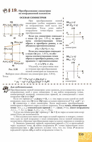 Мх'а, у'а)
----I--- f
Преобразование симметрии
на координатной плоскости
ОСЕВАЯ СИММЕТРИЯ
При преобразовании осевой
симметрии удобно направить одну
из координатных осей вдоль оси
симметрии. Тогда легко найти
координаты точки-образа такого
преобразования.
Если ось симметрии совпадает
с осью Оу (рис. 3.30-а), то орди­
наты соответствующих точек
образа и прообраза равны, а их
абсциссы противоположны:
У'а = Уа’х'а = -ха-
Если ось симметрии совпадает
с осью Ох (рис. 3.30-6), то абс­
циссы соответствующих точек
образа и прообраза равны, а их
ордината — противоположны:
х'а = ха’У'а = -Уа-
Убедимся, что расстояние меж­
ду точками при преобразовании
осевой симметрии не изменяется.
Выберем осью абсцисс ось симметрии (рис. 3.30-6).
Тогда
АВ2
(хв
ха)2 + (Ув-Уа)2 =
ха)2 + ((-УВ)-(-Уа))2 =
в
АХВ?.
МхА; у а)
М~ХА; у а)
симметрии
МхА у а)
Мха-, -Уа)
симметрии
Для любознательных
Преобразование осевой симметрии легко записать, если совместить одну из
координатных осей с осью симметрии. А как найти координаты точки,
симметричной заданной, относительно прямой, не совпадающей с осью
координат Оу (или Ох)?
Если это прямая х = а (или у = b), т. е. она параллельна одной из осей
координат, надо ось Оу (или Ох) параллельным переносом х' = х - а (у1 = у -
- Ь) совместить с осью симметрии. Затем выполнить преобразования
симметрии и обратного параллельного переноса. Тогда точка, симметричная
точке А(хЛ; уЛ) относительно прямой х = а (или у = Ь), имеет координаты
At(-xA + 2а; уд) (или Ax (xa; -уА + 2Ъ)).
А если ось симметрии (п) - прямая у = kx + I, не параллельная осям коор­
динат? Есть две возможности.
1. Последовательно выполняя параллельный перенос и поворот, совмес­
тить одну из осей координат с осью симметрии; после осевой симметрии
осуществить обратные преобразования параллельного переноса и поворота.
2. Записать уравнение прямой, перпендикулярной к (/г) и проходящей
через заданную точку А; найти координаты Р - точки пересечения этого
перепендикуляра с (п); записать условие того, что эта точка Р является
серединой отрезка AAV и найти координаты точки А,.
135
 