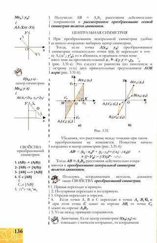 МхА уА)
і
АЛ-Хаі -Уа)
У 4
А
О
ЧАі
А
---- ►
СВОЙСТВА
преобразований
симметрии:
1. (АВ) -+ (AjBj)
2- [АВ) -> [AjBj)
3- [АВ] —> [AjBJ
4. С є [АВ]
I
С, є [AjBJ
5. /г"т =
I Получили: АВ = АхБі; расстояния действительно
| сохраняются и рассмотренное преобразование осевой
I симметрии является движением.
| ЦЕНТРАЛЬНАЯ СИММЕТРИЯ
I При преобразовании центральной симметрии удобно
I за начало координат выбирать центр симметрии.
| Тогда, если точка Л(хА; уА) преобразованием
I симметрии относительно точки 0(0; 0) переходит в точ­
ку А,(дс'л; у'А), то и абсцисса, и ордината точки изме-
* няют знак на противоположный х . = -х и у = - уА
0(х0; у о) -
центр симметрии
МхА; у а)
і
Аі(-ха+2х0; -уА+2у0)
У А А,л А
I (рис. 3.31-а). Это следует из равенства (по гипотенузе и
| острому углу) двух прямоугольных треугольников АОК
I илрм (рис. 3.31-6).
1
Рис. 3.31
Убедимся, что расстояние между точками при таком
* преобразовании не изменяется. Поместим начало
I координат в центр симметрии (рис. 3.31-6):
АВ2 = (хв - хА)2 + (ув - уА)2= ((-хв) - (-хА))2
= АіВі2-+ ((~УВ) ~ (-Уа)Г
Тогда АВ = А1В1, расстояния действительно сохра­
няются и преобразование центральной симметрии
является движением.
Пользуясь координатным методом, докажите
такие СВОЙСТВА преобразований симметрии.
ї 1. Прямая переходит в прямую.
| 2. Полупрямая переходит в полупрямую.
I 3. Отрезок переходит в отрезок.
4. Если точки А, В и С переходят в точки Av В1 и и
" при этом точка С лежит на отрезке АВ, то точка С1
I лежит на отрезке А1В1.
| 5. Углы между прямыми сохраняются.
Ї Замечание. Если центр симметрии 0(х0; у0) не
совпадает с началом координат, то координаты
136
 