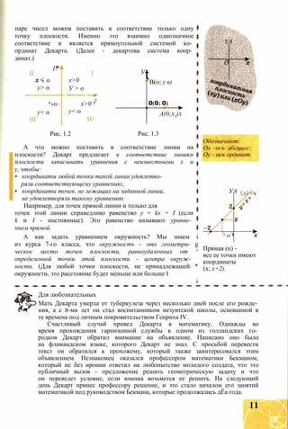 паре чисел можем поставить в соответствие только одну
точку плоскости. Именно это взаимно однозначное
соответствие и является прямоугольной системой ко­
ординат Декарта. (Далее - декартова система коор­
динат.)
І7
II I
0 х>0
у> 0 У > о
... ... J
*«0 0 х>0 3
у< 0 у< 0
III IV
У
tВ(0; у в)
0(0; 0)
А(0;ха)х
Рис. 1.2 Рис. 1.3
А что можно поставить в соответствие линии на
плоскости? Декарт предлагает в соответствие линиям
плоскости записывать уравнения с неизвестными х и
у, чтобы:
• координаты любой точки такой линии удовлетво­
ряли соответствующему уравнению;
• координаты точек, не лежащих на заданной линии,
не удовлетворяли такому уравнению.
Например, для точек прямой линии и только для
точек этой линии справедливо равенство у = kx + I (если
k и I - постоянные). Это равенство называют уравне­
нием прямой.
А как задать уравнением окружность? Мы знаем і
из курса 7-го класса, что окружность - это геометри- g
ческое место точек плоскости, равноудаленных от ^
определенной точки этой плоскости - центра окруж­
ности. (Для любой точки плоскости, не принадлежащей *
окружности, это расстояние будет меньше или больше I
і
УА
О
Обозначают:
Ох -ось абсцисс;
Оу - ось ординат.
УА (л)<v
х о
Прямая (п) -
все ее точки имеют
координаты
(х; х+2).
Для любознательных
Мать Декарта умерла от туберкулеза через несколько дней после его рожде­
ния, а с 8-ми лет он стал воспитанником иезуитской школы, основанной в
те времена под личным покровительством Генриха IV.
Счастливый случай привел Декарта в математику. Однажды во
время прохождения гарнизонной службы в одном из голландских го­
родков Декарт обратил внимание на объявление. Написано оно было
на фламандском языке, которого Декарт не знал. С просьбой перевести
текст он обратился к прохожему, который также заинтересовался этим
объявлением. Незнакомец оказался профессором математики Бекманом,
который не без иронии ответил на любопытство молодого солдата, что это
публичный вызов - предложение решить геометрическую задачу и что
он переведет условие, если юноша возьмется ее решить. На следующий
день Декарт принес профессору решение, и это стало началом его занятий
математикой под руководством Бекмана, которые продолжались дЁа года.
11
 