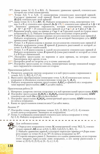 9**. Даны точки А(~2; 3) и В(4; -3). Запишите уравнение прямой, относительно
которой эти точки симметричны.
10**, Точки А(2; 7) и At(4; -1) симметричны относительно некоторой прямой.
Составьте уравнение этой прямой. Какой точке будет симметрична точка
В(-2; 6) относительно этой прямой?
11**. Даны точки А(-1; 5) и В(4; -6). Найдите координаты точек, симетричних точ­
кам А и В: а) относительно прямой 2х-3у = 0; б) относительно прямой х + 2у = 4.
12**. Запишите уравнение окружности, которая симметрична окружности
(х - 4)2 + (у + I)2 = 25 относительно прямой: а) у = х; б) у - х + 2; в) у = 2х - 1.
13**. Вершины ромба лежат на прямых у = х,у = -х. Середина одной из сторон имеет
координаты (1; 2). Найдите координаты всех остальных сторон ромба.
14**. Точки М и N расположены в разных полуплоскостях относительно прямой I.
Найдите координаты точки X прямой I, для которой биссектриса угла MXN
принадлежит прямой I.
15**. Точки А и В расположены в разных полуплоскостях относительно прямой I.
Найдите координаты точки X прямой I, разность расстояний от которой до
точек А и В будет наибольшей.
16**. Точки А и В расположены в одной полуплоскости относительно прямой I.
Найдите координаты точки X прямой I, сумма расстояний от которой до точек
А и В будет наименьшей.
17**. Постройте треугольник по вершине и двум прямым, на которых лежат
биссектрисы двух других углов.
18**. Постройте ромб по острому углу и сумме диагоналей.
19**. Постройте треугольник по точкам, симметричным центру описанной вокруг
него окружности относительно его сторон.
Практическая работа 24
1. Начертите декартову систему координат и в ней треугольник с вершинами в
точках А(1; 1), В(2; 4), С(7; 0).
2. Выполните преобразование симметрии точек А, В, С относительно начала
координат и обозначьте соответствующие точки как Ар Bv Cv
3. Найдите координаты вершин треугольника А1В1С1 и сравните их с координа­
тами вершин треугольника АВС. Сделайте вывод.
Практическая работа 25
1. Начертите декартову систему координат и в ней произвольный треугольник KMN.
2. Постройте треугольники K1M1N1 и K2M2N2, симметричные треугольнику KMN
относительно осей Ох и Оу соответственно.
3. Постройте треугольник KSM3N3, симметричный треугольнику KMN относитель­
но начала координат.
4. Какие из треугольников совместились? Сделайте вывод.
Задание 27
1°. Постройте точки, симметричные точкам А(3; -2), В(0; 5) и С(-2; -4) относи­
тельно начала координат. Запишите их координаты.
2°. Точка А отображена симметрией относительно начала координат в точку
Aj(-3; 4). Найдите координаты точки А.
Для любознательных
1. Определите координаты точки N, симметричной точке М(2; 3), относи­
тельно прямой АВ, если: а)А(2; 1), В(0; 1);б)А(3; 1), В(1; -1).
2. Найдите уравнение прямой, в которую переходит прямая у = 2 при пово­
роте вокруг: а) точки (0; 2) на 30°; б) начала координат на 45°.
3. Сторона квадрата равна 2. Запишите его одним уравнением, если стороны
этого квадрата параллельны осям координат, а его центр расположен в
точке: а) (0; 0); б) (2; 0); в) (0; -3); г) (-1; 4).
138
 