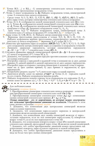 3°. Точки В(3; ...) и ВД...; -1) симметричны относительно начала координат.
Определите пропущенные координаты точек.
4°. Точка Л имеет координаты (а; Ь). Найдите координаты точки, симметричной
точке А относительно начала координат.
5. Среди точек А(-1; 5), В(3; -2), С(0; 0), D(5; 1), F(l; -5), G(7; 0), Н(-3; 2) выбе­
рите пары точек, которые симметричны относительно начала координат.
6*. Точка А(-3; 4) отображается осевой симметрией относительно оси Оу в точ­
ку Аг Точка Ах отображается осевой симметрией относительно оси Ох в точ­
ку Аг Точка А2 отображается центральной симметрией относительно начала
координат в точку А3. Запишите координаты точек А,, А2, А3.
7. Дана точка А(3; 7). Найдите координаты точки, симметричной точке А
относительно: а°) начала координат; б*) точки В(3; 2); в*) точки С(-1; -6).
8* Даны точки А(-3; 8), В(12; -4). Найдите центр симметрии точек А и В.
9. Вершины треугольника расположены в точках А(3; 4), В(-1; 0), С(2; -3).
Найдите координаты вершин треугольника, симметричного данному отно­
сительно: а) начала координат; б* вершины А; в*) точки М( 1; 1).
10*. Известны три вершины параллелограмма ABCD: А(2; 7), В(-1; 4), С(-3; -5). Най­
дите координаты центра симметрии параллелограмма и координаты точки D.
Запишите уравнение окружности, которая симметрична окружности
(х - З)2 + (г/ + 2)2 = 7 относительно точки К(5; 4).
12. Составьте уравнение прямой, симметричной прямой 2х - Зу = 6 относительно:
а*) начала координат; б**) точки М( 1; 3).
13**. Докажите, что центры симметрии середин противолежащих сторон четырех­
угольника совпадают.
14**. Постройте отрезок с серединой в заданной точке и концами на: а) двух данных
прямых; б) данной прямой и данной окружности; в) двух данных окружностях.
15**. Постройте параллелограмм с центром симметрии в заданной точке и верши­
нами на: а) трех данных прямых; б) двух прямых и окружности; в) трех
окружностях.
16**. Попробуйте решить задачи 7 и 9, используя параллельный перенос.
17**. Диагонали ромба лежат на прямых у=хяу= -х. Точка (1; 2) - середина одной
из его сторон. Найдите координаты вершин ромба.
18**. Найдите координаты концов отрезка, если координаты его середины (3; 4), а
концы лежат на прямых: а)г/ = 2х + 5иг/ = 0,5* - 1; б) у = 2х + 5 и у = -Зх - 2.
Для любознательных
Докажите опорные факты.
1. Преобразование симметрии относительно начала координат - компози­
ция преобразований симметрии относительно осей Ох и Оу.
2. Преобразование симметрии относительно точки (ха уа) - композиция
осевых симметрий относительно прямых X = х0 И у = уо.
Осевая симметрия - это те «кирпичики», из которых можно «построить»
все остальные преобразования движения на плоскости. Убедитесь в этом
сами, решая следующие опорные задачи.
3. Докажите, что композиция двух центральных симметрий является
параллельным переносом.
4. Докажите, что композиция параллельного переноса и центральной
симметрии является центральной симметрией.
5. Докажите, что композиция двух осевых симметрий является: а) парал­
лельным переносом, если их оси симметрии параллельны; б) поворотом
вокруг точки О, если их оси пересекаются в точке О.
6. Докажите, что композиция поворота вокруг точки О и осевой симметрии
относительно прямой, проходящей через точку О, является осевой симметрией.
7. Докажите, что любое преобразование движения можно представить как
композицию поворота, параллельного переноса и осевой симметрии.
8. Докажите, что любое преобразование движения можно представить в
виде не более чем трех осевых симметрий.
139
 