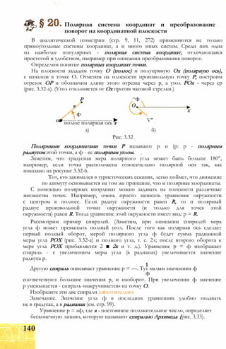 Полярная система координат и преобразование
поворот на координатной плоскости
В аналитической геометрии (стр. 9, 11, 272) применяются не только
прямоугольные системы координат, а и много иных систем. Среди них одна
из наиболее популярных - полярная система координат, отличающаяся
простотой и удобством, например при описании преобразования поворот.
Определим понятие полярных координат точки.
На плоскости зададим точку О (полюс) и полупрямую Ох (полярную ось),
с началом в точке О. Отметим на плоскости произвольную точку Р, построим
отрезок ОР и обозначим длину этого отрезка через р, а угол РОх - через ср
(рис. 3.32-а). (Угол отклоняется от Ох против часовой стрелки.)
Р ^Ф
Р.
Ф
о■---------------------------► V"полюс полярная ось х
а) б)
Рис. 3.32
Полярными координатами точки Р называют р и (р: р - полярным
радиусом этой точки, а ф - ее полярным углом.
Заметим, что градусная мера полярного угла может быть больше 180°,
например, если точка расположена относительно полярной оси так, как
показано на рисунке 3.32-6.
Тот, кто занимался в туристических секциях, легко поймет, что движение
по азимуту основывается на том же принципе, что и полярные координаты.
С помощью полярных координат можно задавать на плоскости различные
множества точек. Например, очень просто записать уравнение окружности
с центром в полюсе. Если радиус окружности равен R, то и полярный
радиус произвольной точки окружности (и только для точек этой
окружности) равен R. Тогда уравнение этой окружности имеет вид: р = R.
Рассмотрим пример спиралей. (Заметим, при описании спиралей мера
угла ф может превышать полный угол. После того как полярная ось сделает
первый полный оборот, мерой полярного угла ф будет сумма радианной
меры угла РОХ (рис. 3.32-а) и полного угла, т. е. 2л; после второго оборота к
мере угла РОХ прибавляется 2 ■ 2к и т. д.). Уравнение р = ф изображает
спираль - с увеличением меры угла (в радианах) увеличивается значение
радиуса р.
Другую спираль описывает уравнение р = —. Тут малым значениям ф
Ф
соответствуют большие значения р, и наоборот. При увеличении ф значение
р уменьшается - спираль «накручивается» на точку О.
Изобразите эти две спирали амостоятельно.
Замечание. Значение угла ф в последних уравнениях удобно подавать
не в градусах, а в радианах (см. стр. 99).
Уравнение р = аф, где а - постоянное положительное число, определяет
бесконечную линию, которую называют спиралью Архимеда {рис. 3.33).
140
 