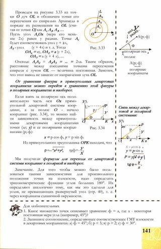 А3 - угол Рис. 3.33
Проведем на рисунке 3.33 из точ­
ки О луч OL и обозначим точки его
пересечения со спиралью Архимеда в
порядке их размещения на OL (счи­
тая от точки О) как Av А2, А3, ....
Пусть угол АгОх (мера его мень­
ше 2л) равен у радиан. Точке Аг
будет соответствовать угол у + 2л,
(у + 4л) и т. д. Тогда
ОАх = ау, ОА2 = а (у + 2л),
ОА3 = а (у + 4 л), ....
Отсюда: АгА2 = А2А3 = ... = 2ла. Таким образом,
расстояние между соседними точками пересечения
спирали с лучом OL — величина постоянная. Заметим,
что этот вывод не зависит от направления луча OL.
От уравнения фигуры в прямоугольных декартовых
координатах можно перейти к уравнению этой фигуры
в полярных координатах и наоборот.
УА
U*
Р/
-fP
У
Ф
Если взять за полярную ось поло­
жительную часть оси Ох прямо­
угольной декартовой системы коор­
динат, а за полюс О - начало
координат (рис. 3.34), то можно най­
ти зависимость между прямоуголь­
ными декартовыми координатами
точки (дг; у) и ее полярными коорди­
натами (р; ф):
х = р cos ф, у = р sin ф.
Из прямоугольного треугольника ОРК находим, что
У
О * К
Рис. 3.34
--^х2+у2, tgф=-
X
Мы получили формулы для перехода от декартовой
системы координат к полярной и наоборот.
Замечание. Для того чтобы можно было поль­
зоваться такими зависимостями для произвольного
положения точки на плоскости, надо определить
тригонометрические функции углов больших 180°. Их
определяют аналогично тому, как мы это сделали для
углов, не превышающих развернутый угол (стр. 40), т. е.
через координаты единичной окружности.
У
А(р; ф)
Ф
q полярная ось х
полюс
А(р; ф)
полярные
координаты
Связь между декар­
товой и полярной
системами:
УА
Р
иг
О
ф
У
J
К х
X = рCOS ф
у = р sin ф.
Р = у[х2+у
Для любознательных
1. Какое множество точек описывает уравнение ф = а, где а - некоторая
постоянная мера угла (например, 45°)?
2. Запишите соотношение, определяющее соответствующее ГМТ плоскости
в декартовых координатах: а) ф = 45°; б) р < 5; в) р > 2; г) ф < 30°.
141
 