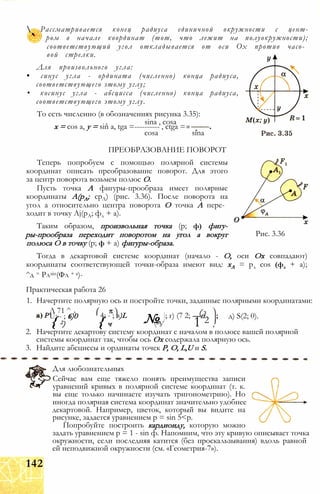 Рассматривается конец радиуса единичной окружности с цент-
ром в начале координат (тот, что лежит на полуокружности);
соответствующий угол откладывается от оси Ох против часо­
вой стрелки.
Для произвольного угла:
• синус угла - ордината (численно) конца радиуса,
соответствующего этому углу;
• косинус угла - абсцисса (численно) конца радиуса,
соответствующего этому углу.
То есть численно (в обозначениях рисунка 3.35):
sina , cosa
х = cos а, у = sin a, tga =---------- , ctga =
cosa sina
Рис. 3.36
ПРЕОБРАЗОВАНИЕ ПОВОРОТ
Теперь попробуем с помощью полярной системы
координат описать преобразование поворот. Для этого
за центр поворота возьмем полюс О.
Пусть точка А фигуры-прообраза имеет полярные
координаты А(рА; срЛ) (рис. 3.36). После поворота на
угол а относительно центра поворота О точка А пере­
ходит в точку Aj(pA; фл + а).
Таким образом, произвольная точка (р; ф) фигу-
ры-прообраза переходит поворотом на угол а вокруг
полюса О в точку (р; ф + а) фигуры-образа.
Тогда в декартовой системе координат (начало - О, оси Ох совпадают)
координаты соответствующей точки-образа имеют вид: хА = рл cos (фд + а);
^д = Рлзіп(Фл + а)-
Практическая работа 26
1. Начертите полярную ось и постройте точки, заданные полярными координатами:
д) S(2; 0).
2. Начертите декартову систему координат с началом в полюсе вашей полярной
системы координат так, чтобы ось Ох содержала полярную ось.
3. Найдите абсциссы и ординаты точек Р, О, L,U и S.
Л 71 ^ Л
№
( з
U; - ; 6)0 4; - ; в)L ; г) (7 2; —п
{ 2) { ч в У 1 2 ,
Для любознательных
Сейчас вам еще тяжело понять преимущества записи
уравнений кривых в полярной системе координат (т. к.
вы еще только начинаете изучать тригонометрию). Но
иногда полярная система координат значительно удобнее
декартовой. Например, цветок, который вы видите на
рисунке, задается уравнением р = sin 5<р.
Попробуйте построить кардиоиду, которую можно
задать уравнением р = 1 - sin ф. Напомним, что эту кривую описывает точка
окружности, если последняя катится (без проскальзывания) вдоль равной
ей неподвижной окружности (см. «Геометрия-7»).
142
 