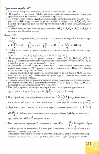 1. Начертите декартову систему координат и в ней треугольник ABC.
2. Постройте треугольник AjBjC,, образованный преобразованием симметрии
треугольника ABC относительно начала координат.
3. Постройте треугольник А2В2С2, образованный преобразованием поворот тре­
угольника ABC вокруг начала координат на 90°, и треугольник А3В3С3, образо­
ванный преобразованием поворот треугольника ABC вокруг начала координат
на 180°.
4. Найдите координаты вершин треугольников ABC, AXBXCV А2В2С2 и А3В3С3 и
сравните их. Сделайте вывод.
Задание 28
1. Найдите декартовы координаты точек, заданных в полярной системе коор­
динат:
Практическая работа 27
(я ^_ (71^ ( я'I 2 'і
3; - ; б )Е 8; о ; в) о 4; тг ; г) М І2; -л
( Ч , з, , 6J , 3 J
2. Найдите полярные координаты точек, заданных в декартовой системе коор­
динат:
а) (0; 3); б) (8; 0); в)(-Т2;Т2); г) (-Тб; -V2); Д)(3;373).
3. В декартовой системе координат заданы точки: А(3; 0), В(-2; 0), С(5; 2),
D(-l; -3). Найдите координаты образов этих точек после поворота на 90°: а) по
часовой стрелке; б) против часовой стрелки.
4. В декартовой системе координат точка М(2; ...) отображается поворотом вокруг
начала координат на 90° против часовой стрелки в точку Мг(-5; ...). Найдите
пропущенные координаты точек.
5. Найдите пропущенные декартовы координаты точек М(-3; ...) и М,(5; ...), если
известно, что точка Мх - образ точки М при повороте ее вокруг начала координат
на 90° по часовой стрелке.
6. Найдите декартовы координаты вершин прямоугольника, полученного пово­
ротом прямоугольника с вершинами в точках А(-3; 2), В(3; 2), С(3; -2), D(-3; -2)
вокруг начала координат: а) на 90°; б) на 180°.
7. Постройте кривую, заданную в полярной системе координат уравнением:
.2
а)р = 1; б)р = 4; в)ф = —;г)<р = 0; д)ф - — = 0; е) р = 1 - совф.
4 3
( я ^ ( я ^8. В полярной системе координат заданы точки А 2; — и В 4; — . Какие коорди-
3 I 6V / V / _ _Ятс
наты имеют образы этих точек при повороте относительно полюса на: а) —; б) — ?
6 3
9. Вершины треугольника заданы в полярных координатах: А^З; ^j, В^б; ^j,
С 2; — ]. Найдите координаты вершин фигуры-образа А1В1С1 при повороте
п
треугольника ABC на — вокруг полюса.
3
10. Центр окружности радиуса 3 находится в точке М^5; Постройте образ
этой окружности, полученный ее поворотом вокруг полюса на —. Укажите ко-
4
ординаты центра окружности.
11. Запишите уравнение в полярной системе координат, если в декартовых коор­
динатах оно имеет вид: а) х2 + у2 = 4; б) х2 + у2 = 3; в) у = /Зх; г) у2 - х2 = 0.
143
 