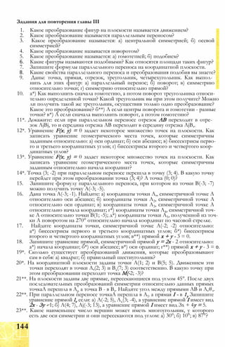 1. Какое преобразование фигур на плоскости называется движением?
2. Какое преобразование называется параллельным переносом?
3. Какое преобразование называется: а) центральной симметрией; б) осевой
симметрией?
4. Какое преобразование называется поворотом?
5. Какое преобразование называется: а) гомотетией; б) подобием?
6. Какие фигуры называются подобными? Как относятся площади таких фигур?
7. Запишите формулы параллельного переноса на координатной плоскости.
8. Какие свойства параллельного переноса и преобразования подобия вы знаете?
9. Даны: точка, прямая, отрезок, треугольник, четырехугольник. Как выпол­
нить для этих фигур: а) параллельный перенос; б) поворот; в) симметрию
относительно точки; г) симметрию относительно прямой?
10. а*) Как выполнить сначала гомотетию, а потом поворот треугольника относи­
тельно определенной точки? Какой треугольник вы при этом получите? Можно
ли получить такой же треугольник, осуществив только одно преобразование?
Какое это преобразование? б**) А если центры поворота и гомотетии - разные
точки? в*) А если сначала выполнить поворот, а потом гомотетию?
11*. Докажите: если при параллельном переносе отрезок АВ переходит в отре­
зок AjBj, то и середина отрезка АВ переходит в середину отрезка AjB,.
12*. Уравнение F(x; у) = 0 задает некоторое множество точек на плоскости. Как
записать уравнение геометрического места точек, которые симметричны
заданным относительно: а) оси ординат; б) оси абсцисс; в) биссектрисы перво­
го и третьего координатных углов; г) биссектрисы второго и четвертого коор­
динатных углов?
13*. Уравнение F(x; у) = 0 задает некоторое множество точек на плоскости. Как
записать уравнение геометрического места точек, которые симметричны
заданным относительно начала координат?
14*. Точка (3; -2) при параллельном переносе перешла в точку (3; 4). В какую точку
перейдет при этом преобразовании точка (3; 4)? А точка (0; 0)?
15. Запишите формулу параллельного переноса, при котором из точки В(-3; -7)
можно получить точку А(-3; -5).
16. Дана точка А(-3; -1). Найдите: а) координаты точки А,, симметричной точке А
относительно оси абсцисс; б) координаты точки А2, симметричной точке А
относительно оси ординат; в) координаты точки А3, симметричной точке А
относительно начала координат; г*) координаты точки А4, симметричной точ­
ке А относительно точки В(1; -5); д*) координаты точки А5, полученной из точ­
ки А поворотом на 270° относительно начала координат по часовой стрелке.
17. Найдите координаты точки, симметричной точке А(-2; -2) относительно:
а*) биссектрисы первого и третьего координатных углов; б*) биссектрисы
второго и четвертого координатных углов; в**) прямой х + у - 3 = 0.
18. Запишите уравнение прямой, симметричной прямой у = 2х - 2 относительно:
а*) начала координат; б*) оси абсцисс; в*) оси ординат; г**) прямой х + у - 3 = 0.
19*. Сколько существует преобразований движения, которые преобразовывают
сам в себя: а) квадрат; б) правильный шестиугольник?
20*. На координатной плоскости заданы точки А(1; 2) и В(5; 5). Движением эти
точки переходят в точки А,(2; 3) и Вх(7; 3) соответственно. В какую точку при
этом преобразовании переходит точка М(-2; -3)?
21**. На плоскости заданы две прямые, пересекающиеся под углом 45°. После двух
последовательных преобразований симметрии относительно данных прямых
точкаА перешла в Ар а точка В - в В,. Найдите угол между прямыми АВ и А,#,.
22**. При параллельном переносе точкаА перешла в А!? а прямая I - в 1у Запишите
уравнение прямой lv если: а) А(-2; 5), Ах(3; -4), а уравнение прямой I имеет вид
2х - Зу - 1; б) А(4; 7), Aj(-3; 13), а уравнение прямой I имеет вид Зх + 4у = 5.
23**. Какое наименьшее число вершин может иметь многоугольник, у которого
есть две оси симметрии и они пересекаются под углом: а) 30°; б) 10°; в) 87°?
Задания для повторения главы III
144
 