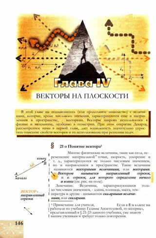 ВЕКТОРЫ НА ПЛОСКОСТИ
JP
В этой главе вы познакомитесь (или продолжите знакомство) с величи­
нами, которые, кроме числового значения, характеризуются еще и направ­
лением в пространстве, - векторами. Векторы широко используются в
физике и математике, особенно в геометрии. При этом открытие Декарта,
рассмотренное нами в первой главе, дает возможность значительно упрос­
тить описание свойств векторов и их использование при решении задач.
ВЕКТОР -
направленный
отрезок
21 о Понятие вектора1
Многие физические величины, такие как сила, пе­
ремещение материальной точки, скорость, ускорение и
^ т. д., характеризуются не только числовым значением,
I но и направлением в пространстве. Такие величины
| называются векторными величинами, или векторами.
I Вектором называется направленный отрезок,
'Жу т. е. отрезок, для которого определены начало
и конец (см. рис. на поле).
I Замечание. Величины, характеризующиеся толь-
| ко числовым значением, - длина, площадь, масса, тем-
I пература и другие - называются скалярными величи­
нами, или скалярами.
Если в 8-м классе вы| 1 Примечание для учителя,
j работали по учебнику Галины Апостоловой, то материал,
’ представленный в § 21-23 данного учебника, уже знаком
I вашим ученикам и требует только повторения.
146
 