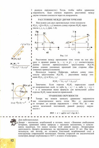 -^2^2» У2)
мгм2 =
=^(х1-хг)2 + (у1-у2)2
(х-а) +(y-b) =г
I радиуса окружности.) Тогда, чтобы найти уравнение
окружности, надо сначала выразить расстояние между
двумя точками плоскости через их координаты.
РАССТОЯНИЕ МЕЖДУ ДВУМЯ ТОЧКАМИ
Нам нужно для двух произвольных точек плоскости
Мх(хх; г/j) и М2(х2; у2) записать длину отрезка МХМ2 через
числа xv yv х2, у2 (рис. 1.4).
У і
У 2
АЛ т - -
м21 - -
1
1
L_________П
Ух
і
'с1
1
хх 0 *2 Х
б)
Рис. 1.4
Расстояния между проекциями этих точек на оси абс­
цисс и ординат равны |xt - х2 и |г/, - у2 соответственно.
Длины катетов прямоугольного треугольника МХСМ2
равны длинам указанных проекций (как стороны обра­
зованных прямоугольников).
Используя теорему Пифагора, найдем длину гипо­
тенузы треугольника МХСМ2 - расстояние между точ­
ками Мх(хх, ух) и М2(х2; у2):
МгМ2 = ^(хх- х2)2 + (ух-у2)2.
Замечание. Если отрезок МХМ2 параллелен одной
из координатных осей, то либо |хх - х2 = 0, либо ух - г/2| =
= 0 и записанная выше формула для вычисления длины
отрезка МХМ2 также является правильной.
УРАВНЕНИЕ ОКРУЖНОСТИ
Теперь мы можем записать уравнение окружности
как геометрическое место точек М(х; у), расстояние
от которых до центра окружности - точки 0(а; Ь) - яв­
ляется величиной постоянной, равной радиусу окруж­
ности г:
М О = г = y j ( х - а )2 + ( у - Ь )2
Для любознательных
Декарт - математик, влюбленный в поэзию, писал: «Зимними свободными
вечерами, сравнивая тайны природы с законами математики, я осмели­
ваюсь надеяться, что нашел основы этой дивной науки». Литературная
деятельность Декарта развивалась на протяжении всего 12 лет. Она про­
мелькнула, как метеор, но оставила блестящий незабываемый след в
конструкции современной математики. Основы открытой им аналитической
геометрии Декарт опубликовал в 1637 г. в книге «Геометрия».
12
 