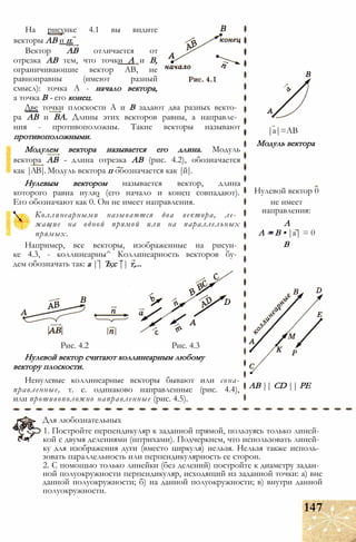 На рисунке 4.1 вы видите
векторы АВ и п.
Вектор АВ отличается от
отрезка АВ тем, что точки А и В,
ограничивающие вектор АВ, не
равноправны (имеют разный
смысл): точка А - начало вектора,
а точка В - его конец.
Две точки плоскости А и В задают два разных векто­
ра АВ и ВА. Длины этих векторов равны, а направле­
ния - противоположны. Такие векторы называют
противоположными.
Модулем вектора называется его длина. Модуль
вектора АВ - длина отрезка АВ (рис. 4.2), обозначается
как |АВ|. Модуль вектора п обозначается как |й|.
Нулевым вектором называется вектор, длина
которого равна нулю (его начало и конец совпадают).
Его обозначают как 0. Он не имеет направления.
Коллинеарными называются два вектора, ле­
жащие на одной прямой или на параллельных
прямых.
Например, все векторы, изображенные на рисун­
ке 4.3, - коллинеарны^ Коллинеарность векторов бу­
дем обозначать так: а || Ъ;с || т,...
Рис. 4.2 Рис. 4.3
Нулевой вектор считают коллинеарным любому
вектору плоскости.
Ненулевые коллинеарные векторы бывают или сона-
правленные, т. е. одинаково направленные (рис. 4.4),
или противоположно направленные (рис. 4.5).
|а|=АВ
Модуль вектора
Нулевой вектор 0
не имеет
направления:
А
А = В • |а| = 0
В
АВ || CD || РЕ
Для любознательных
1. Постройте перпендикуляр к заданной прямой, пользуясь только линей­
кой с двумя делениями (штрихами). Подчеркнем, что использовать линей­
ку для изображения дуги (вместо циркуля) нельзя. Нельзя также исполь­
зовать параллельность или перпендикулярность ее сторон.
2. С помощью только линейки (без делений) постройте к диаметру задан­
ной полуокружности перпендикуляр, исходящий из заданной точки: а) вне
данной полуокружности; б) на данной полуокружности; в) внутри данной
полуокружности.
147
 