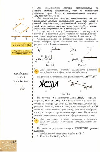 а = b
a b
a tt b и |a| = |Ь|
— параллельным —
а-------------------->Ьпереносом
СВОЙСТВА:
1. а = а
2. а = Ь и b =с
Два коллинеарных вектора, расположенные на
одной прямой, сонаправлены, если их направления
совпадают (рис. 4.4-а), и противоположно направле­
ны, если нет (рис. 4.5-а).
Два коллинеарных вектора, расположенные на па­
раллельных прямых, сонаправлены, если они лежат в
одной полуплоскости, ограниченной прямой, проходя­
щей через начала этих векторов (рис. 4.4-6), и проти­
воположно направлены, если в разных (рис. 4.5-6).
На рисунке 4.4 вектор с сонаправлен с вектором е, а
вектор а - с вектором Ъ. На рисунке 4.5 вектор р проти­
воположно направлен вектору I, а вектор Я - вектору т.
Сонаправленность и противоположную направлен­
ность векторов будем обозначать так, как показано на
рисунках 4.4 и 4.5 соответственно.
/
/V
V fr- |г  / а її Ъ
р *-2-
т
с We. РЇЇІ ' пт
а) б) а) б)
Рис. 4.4 Рис. 4.5
Два ненулевых вектора называются равными,
если равны их модули и они сонаправлены.
На рисунке 4.6 представлены равные векторы АВ = CD.
В
ж:::м'С
v
а) б)
Рис. 4.6
На рисунке 4.6-а четырехугольник ABDC - паралле­
лограмм (АВ = CD, АВ || CD). Тогда вектор АВ можно по­
лучить из вектора CD (или CD из АВ) параллельным пе­
реносом. Заметим, что в случае, когда векторы АВ и CD
лежат на одной прямой (рис. 4.6-6), они тоже отобража­
ются друг в друга параллельным переносом. Тогда опре­
деление равенства векторов можно сформулировать и так.
Два ненулевых вектора называются равными,
если их можно совместить параллельным пе­
реносом.
Из этого определения следуют СВОЙСТВА равных
векторов:
1. Любой вектор равен самому себе: а = а.
2. Если а = b и Ъ = с, то а = с.
148
 