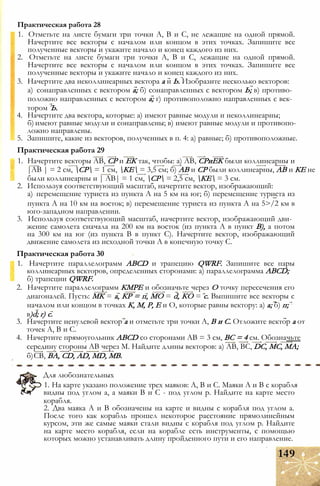 1. Отметьте на листе бумаги три точки А, В и С, не лежащие на одной прямой.
Начертите все векторы с началом или концом в этих точках. Запишите все
полученные векторы и укажите начало и конец каждого из них.
2. Отметьте на листе бумаги три точки А, В и С, лежащие на одной прямой.
Начертите все векторы с началом или концом в этих точках. Запишите все
полученные векторы и укажите начало и конец каждого из них.
3. Начертите два неколлинеарных вектора а и Ь. Изобразите несколько векторов:
а) сонаправленных с вектором а; б) сонаправленных с вектором Ь; в) противо­
положно направленных с вектором а; г) противоположно направленных с век­
тором Ъ.
4. Начертите два вектора, которые: а) имеют равные модули и неколлинеарны;
б) имеют равные модули и сонаправлены; в) имеют равные модули и противопо­
ложно направлены.
5. Запишите, какие из векторов, полученных в п. 4: а) равные; б) противоположные.
Практическая работа 29
1. Начертите векторы АВ, СР и ЕК так, чтобы: а) АВ, СРиЕК были коллинеарны и
|АВ | = 2 см, СР = 1 см, КЕ = 3,5 см; б) АВ и СР были коллинеарны, АВ и КЕ не
были коллинеарны и | АВ| = 1 см, СР = 2,5 см, КЕ = 3 см.
2. Используя соответствующий масштаб, начертите вектор, изображающий:
а) перемещение туриста из пункта А на 5 км на юг; б) перемещение туриста из
пункта А на 10 км на восток; в) перемещение туриста из пункта А на 5>/2 км в
юго-западном направлении.
3. Используя соответствующий масштаб, начертите вектор, изображающий дви­
жение самолета сначала на 200 км на восток (из пункта А в пункт В), а потом
на 300 км на юг (из пункта В в пункт С). Начертите вектор, изображающий
движение самолета из исходной точки А в конечную точку С.
Практическая работа 30
1. Начертите параллелограмм ABCD и трапецию QWRF. Запишите все пары
коллинеарных векторов, определенных сторонами: а) параллелограмма ABCD;
б) трапеции QWRF.
2. Начертите параллелограмм КМРЕ и обозначьте через О точку пересечения его
диагоналей. Пусть: МК = а, КР = п, МО = d, КО = с. Выпишите все векторы с
началом или концом в точках К, М, Р, Е и О, которые равны вектору: а) а; б) п;
Практическая работа 28
3. Начертите ненулевой вектор а и отметьте три точки А, В и С. Отложите вектор а от
точек А, В и С.
4. Начертите прямоугольник ABCD со сторонами АВ = 3 см, ВС = 4 см. Обозначьте
середину стороны АВ через М. Найдите длины векторов: а) АВ, ВС, DC, МС, МА;
б)СВ, BA, CD, AD, MD, MB.
1. На карте указано положение трех маяков: А, В и С. Маяки А и В с корабля
видны под углом а, а маяки В и С - под углом р. Найдите на карте место
корабля.
2. Два маяка А и В обозначены на карте и видны с корабля под углом а.
После того как корабль прошел некоторое расстояние прямолинейным
курсом, эти же самые маяки стали видны с корабля под углом р. Найдите
на карте место корабля, если на корабле есть инструменты, с помощью
которых можно устанавливать длину пройденного пути и его направление.
в)d; г) с.
Для любознательных
149
 
