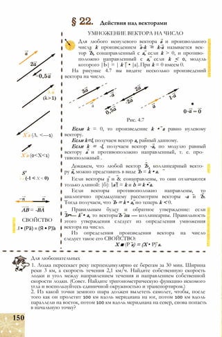 X а (Л. <—1)
X а (0<Х<1)
S'
к а (-1 < X < 0)
АВ = -ВА
СВОЙСТВО
X • (Ра) = (Я • Р)а
Действия над векторами
УМНОЖЕНИЕ ВЕКТОРА НА ЧИСЛО
Для любого ненулевого вектора а и произвольного
числа k произведением a-k = k-a называется век­
тор Ъ, сонаправленный с а, если k > 0, и противо­
положно направленный с а, если k < 0, модуль
которого |Ь| = | k | • |а|. При k = 0 имеем 0.
На рисунке 4.7 вы видите несколько произведений
вектора на число.
а
Рис. 4.7
Если k = 0, то произведение k • а равно нулевому
вектору.
Если k=l, получаем вектор а, равный данному.
Если k = -l, получаем вектор -а, по модулю равный
вектору а и противоположно направленный, т. е. про­
тивоположный .
Докажем, что любой вектор Ъл коллинеарный векто­
ру а, можно представить в виде Ъ = k • а.
Если векторы а и & сонаправлены, то они отличаются
только длиной: |б|: а = k и b = k • а.
Если векторы противоположно направлены, то
аналогично предыдущему рассмотрим векторы -а и Ъ.
Тогда получаем, что Ъ = k • а, но теперь k < 0.
Правильным будет и обратное утверждение: если
Ъ — k • а, то векторыЪ па — коллинеарны. Правильность
этого утверждения следует из определения умножения
вектора на число.
Из определения произведения вектора на число
следует такое его СВОЙСТВО:
X ■ (Р а) = (X • Р) а.
Для любознательных
1. Лодка пересекает реку перпендикулярно ее берегам за 30 мин. Ширина
реки 3 км, а скорость течения 2,1 км/ч. Найдите собственную скорость
лодки и угол между направлением течения и направлением собственной
скорости лодки. (Совет. Найдите тригонометрическую функцию искомого
угла и воспользуйтесь единичной окружностью и транспортиром.)
2. Из какой точки земного шара должен вылететь самолет, чтобы, после
того как он пролетит 100 км вдоль меридиана на юг, потом 100 км вдоль
параллели на восток, потом 100 км вдоль меридиана на север, снова попасть
в начальную точку?
150
 