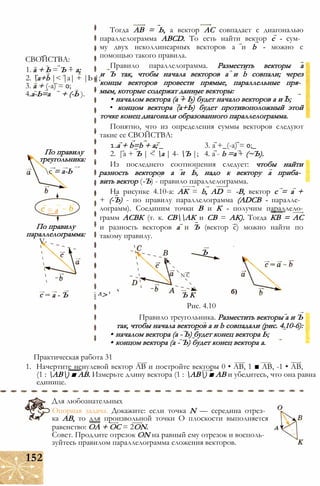 СВОЙСТВА:
1. а + Ь = Ъ + а;
2. a+b |< |а| + |Ь |;
3. а + (-а) = 0;
4.а-Ь=а + (-Ь ).
По правилу
треугольника:
с = а-Ь
= а
По правилу
параллелограмма:
V-
Тогда АВ = Ь, а вектор АС совпадает с диагональю
параллелограмма ABCD. То есть найти вектор с - сум­
му двух неколлинеарных векторов а и b - можно с
помощью такого правила.
Правило параллелограмма. Разместить векторы а
и Ъ так, чтобы начала векторов а и b совпали; через
концы векторов провести прямые, параллельные пря­
мым, которые содержат данные векторы:
• началом вектора (а + Ь) будет начало векторов а и Ь;
• концом вектора (а+Ь) будет противоположный этой
точке конец диагонали образованного параллелограмма.
Понятно, что из определения суммы векторов следуют
такие ее СВОЙСТВА:
1.a + b=b + a; _ 3. а +_(-а) = 0;_
2. |а + Ъ | < а | 4- Ъ |; 4. а - b =а + (~Ъ).
Из последнего соотношения следует: чтобы найти
разность векторов а и Ь, надо к вектору а приба­
вить вектор (-Ъ) - правило параллелограмма.
На рисунке 4.10-а: АК = b, AD = -В, вектор с = а +
+ (-Ъ) - по правилу параллелограмма (ADCB - паралле­
лограмм). Соединим точки В и К - получим параллело-
грамм АСВК (т. к. СВАК и СВ = АК). Тогда КВ = АС
и разность векторов а и Ъ (вектор с) можно найти по
такому правилу.
Ъ
N С
а - Ъ і Л> ' Ъ К
Рис. 4.10
Правило треугольника. Разместить векторы а и Ъ
так, чтобы начала векторов а и b совпадали (рис. 4.10-6):
• началом вектора (а - Ь) будет конец вектора Ь;
• концом вектора (а - Ъ) будет конец вектора а.
Практическая работа 31
1. Начертите ненулевой вектор АВ и постройте векторы 0 • АВ, 1 ■ АВ, -1 • АВ,
(1 : АВ) ■ АВ. Измерьте длину вектора (1 : АВ) ■ АВ и убедитесь, что она равна
единице.
Для любознательных
Опорная задача. Докажите: если точка N — середина отрез­
ка АВ, то для произвольной точки О плоскости выполняется
равенство: ОА + ОС = 2ON. д
Совет. Продлите отрезок ON на равный ему отрезок и восполь­
зуйтесь правилом параллелограмма сложения векторов.
152
 