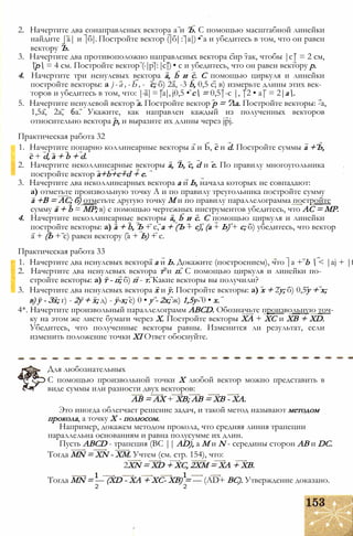 2. Начертите два сонаправленых вектора а и Ъ. С помощью масштабной линейки
найдите |а| и |б|. Постройте вектор (|б|:|а|) • а и убедитесь в том, что он равен
вектору Ъ.
3. Начертите два противоположно направленых вектора сир так, чтобы |с| = 2 см,
р = 4 см. Постройте вектор (-|р|:|с|) • с и убедитесь, что он равен вектору р.
4. Начертите три ненулевых вектора a, b и с. С помощью циркуля и линейки
постройте векторы: а ) - а , - Ь , - с; б) 2а, -3 b, 0,5 с; в) измерьте длины этих век­
торов и убедитесь в том, что: |-а|=|а|, j0,5 • с = 0,5|-с |, |2 • а| = 2|а.
5. Начертите ненулевой вектор а. Постройте вектор р = 'Ла. Постройте векторы: -а,
1,5а, 2а, 6а. Укажите, как направлен каждый из полученных векторов
относительно вектора р, и выразите их длины через jpj.
Практическая работа 32
1. Начертите попарно коллинеарные векторы а и Ь, с и d. Постройте суммы а +Ъ,
с + d, а + b + d.
2. Начертите неколлинеарные векторы а, Ъ, с, d и е. По правилу многоугольника
постройте вектор a+b+c+d + e.
3. Начертите два неколлинеарных вектора а и Ь, начала которых не совпадают:
а) отметьте произвольную точку А и по правилу треугольника постройте сумму
а +В = АС; б) отметьте другую точку М и по правилу параллелограмма постройте
сумму а + b = МР; в) с помощью чертежных инструментов убедитесь, что АС = МР.
4. Начертите неколлинеарные векторы а, b и с. С помощью циркуля и линейки
постройте векторы: а) а + b, Ъ + с, а + (Ъ + с), (а + Ь) + с; б) убедитесь, что вектор
а + (Ь + с) равен вектору (а + Ь) + с.
Практическая работа 33
1. Начертите два ненулевых вектора а и Ь. Докажите (построением), что |а + b  < |aj + |f
2. Начертите два ненулевых вектора т и п. С помощью циркуля и линейки по­
стройте векторы: а) т - п; б) п - т. Какие векторы вы получили?
3. Начертите два ненулевых вектора х и у. Постройте векторы: а) х + 2у; б) 0,5у + х;
в) у - Зх; г) - 2у + х; д) - у-х; е) 0 • у - 2х; ж) 1,5у- 0 • х.
4*. Начертите произвольный параллелограмм ABCD. Обозначьте произвольную точ-
ку на этом же листе бумаги через X. Постройте векторы ХА + ХС и ХВ + XD.
Убедитесь, что полученные векторы равны. Изменится ли результат, если
изменить положение точки XI Ответ обоснуйте.
Для любознательных
С помощью произвольной точки X любой вектор можно представить в
виде суммы или разности двух векторов:
АВ = АХ + ХВ; АВ = ХВ - ХА.
Это иногда облегчает решение задач, и такой метод называют методом
прокола, а точку X - полюсом.
Например, докажем методом прокола, что средняя линия трапеции
параллельна основаниям и равна полусумме их длин.
Пусть ABCD - трапеция (ВС || AD), а М и N - середины сторон АВ и DC.
Тогда MN = XN - ХМ. Учтем (см. стр. 154), что:
2XN = XD + XC, 2ХМ = ХА + ХВ.
Тогда MN = — (XD - ХА + ХС- ХВ) = — (AD+ ВС). Утверждение доказано.
2 2
 