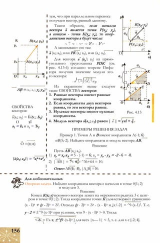 тем, что при параллельном переносе
получаем вектор, равный данному.
Таким образом, если началом
вектора а является точка Р(хр; ур),
а концом - точка К(хк; ук), то коор­
динатами вектора а будут числа:
ai ~ ХК ~ ХР’ а2 = У К ~ У Р'
А записывают это так:
О
К(хк; ук)
АВ = (х в -х а ; ув-уА) 1
I
I
а(а,; а2) = Ь(&,; Ь2)
О 1Ї
СВОЙСТВА
векторов:
а1 = Ь, и а2 = Ъ2
а (а,; а2), или РК (at; а2), или (ах; а2).
Для вектора а (ах а2) из прямо­
угольного треугольника PDK (см.
рис. 4.13-6) согласно теореме Пифа­
гора получим значение модуля это­
го вектора:
I — I /2 2
I а =у]а1 + а2.
Из сказанного выше следуют
такие СВОЙСТВА векторов:
1. Равные векторы имеют равные
координаты.
2. Если координаты двух векторов
равны, то эти векторы равны.
3. Нулевые векторы имеют нулевые
координаты.
4. Модуль вектора a(ax; а2) равен | а | = yaf + а.
х
а)
Рис. 4.13
О =(0; 0)
а(а1; а2) = ^а*+а2
2 ^
I
ПРИМЕРЫ РЕШЕНИЯ ЗАДАЧ
Пример 1. Точки А и В имеют координаты А(-1; 6)
иВ(5;-2). Найдите координаты и модуль вектора АВ.
Решение
Пусть АВ (ах; а2).
1) ау = хв-хА = 5 - (-1) = 6; а2 = ув - уА = -2 - 6 = -8.
2) | АВ | = 7аі + = ^36+64 = 10.
Ответ: АВ(6; -8), |А_В|=10.
Для любознательных
Опорная задача. Найдите координаты вектора с началом в точке 0(1; 2)
и модулем 3.
Решение
Конец К(х; у) искомого вектора лежит на окружности радиуса 3 с цент­
ром в точке 0(1; 2). Тогда координаты точки К удовлетворяют уравнению
(х - I)2 + (у - 2)2 = З2. Отсюда (у - 2)2 = З2 - (х - I)2 и |г/-2| = ^9-(х-1)2. Т. е.
у - 2 = ±^9-(х-1)2 при условии, что 9 - (х - I)2 > 0. Тогда:
<Ж = Гх-1; ±^[9 -(x-l)2 ] для всех |х— 1| < 3, т. е. для х є [-2; 4].
156
 