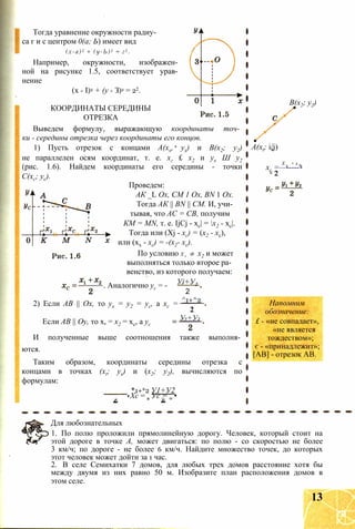 Тогда уравнение окружности радиу­
са г и с центром 0(а; Ь) имеет вид
(х-а)2 + (у-Ь)2 = г2 .
Например, окружности, изображен­
ной на рисунке 1.5, соответствует урав­
нение
(х - I)2 + (у - З)2 = 22.
КООРДИНАТЫ СЕРЕДИНЫ
ОТРЕЗКА
Выведем формулу, выражающую координаты точ­
ки - середины отрезка через координаты его концов.
1) Пусть отрезок с концами А(хх, ух) и В(х2; у2)
не параллелен осям координат, т. е. хг £ х2 и ух Ш у2
(рис. 1.6). Найдем координаты его середины - точки
С(хс; ус).
Проведем:
АК _L Ох, СМ 1 Ox, BN 1 Ох.
Тогда АК || BN || СМ. И, учи­
тывая, что АС = СВ, получим
КМ = MN, т. е. IjCj - хс| = х2 - хс|.
Тогда или (Xj - хс) = (х2 - хс),
или (хх - хс) = -(х2- хс).
По условию Х х Ф х2 и может
выполняться только второе ра­
венство, из которого получаем:
Уі+У2. Аналогично ус = -
2) Если АВ || Ох, то ух = у2 = ус, а хс =
Если АВ || Оу, то х, = х2 = хс, а ус
2
^1+^2
2
У1+У2
И полученные выше соотношения также выполня­
ются.
Таким образом, координаты середины отрезка с
концами в точках (xt; ух) и (х2; у2), вычисляются по
формулам:
*1+*2 У1+У2
Хс = я Ус = 0 •
В(х2; у2)
A(xt; i/j)
X . + х 0
хс =—------
с 2
Напомним
обозначение:
£ - «не совпадает»,
«не является
тождеством»;
є - «принадлежит»;
[АВ] - отрезок АВ.
Для любознательных
1. По полю проложили прямолинейную дорогу. Человек, который стоит на
этой дороге в точке А, может двигаться: по полю - со скоростью не более
3 км/ч; по дороге - не более 6 км/ч. Найдите множество точек, до которых
этот человек может дойти за 1 час.
2. В селе Семихатки 7 домов, для любых трех домов расстояние хотя бы
между двумя из них равно 50 м. Изобразите план расположения домов в
этом селе.
13
 