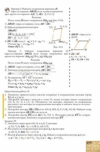 Пример 2. Найдите координаты вершины D
параллелограмма ABCD, если заданы координаты
трех других его вершин: А(2; -3), В(5; -2), С(1; 4).
Решение
Пусть точка D имеет координаты D(xn; yD) (рис. 4.14).
1) ABCD - параллелограмм, тогда АВ = DC.
2) Найдем координаты векторов
ABnDC:
АВ (5 - 2; -2 - (-3)) = (ЗП);
DC = (1 - хд; 4 - j/д).
3) DC = АВ, тогда 1 - xD = 3; 4 - yD = 1.
Отсюда: xD = -2 и yD = 3.
Ответ: D(-2; 3).
5(5; -2)
J
С( 1; 4)
А(2;-3) у»)
Рис. 4.14
ABCD - параллело­
грамм
В С
Ув = Ус-Ув + Уа
Пример 3. Найдите координаты вершины Z)
параллелограмма ABCD, если заданы координаты трех
других его вершин: А(хх; ух), В(х2; у2), С(х3; у3).
Решение
Пусть точка D имеет координаты D(x0; yD).
1) ABCD - параллелограмм, тогда АВ = DC.
2) Запишем координаты векторов АВ и DC:
АВ = ( х 2 - х 1 ; г/2-г/])и£>С = (х3-хв; y3-yD).
3) Из равенства АВ = Z)C получаем:
X2 — Xj — Х3 — Хр и у 2~ у х — у3~ у D.
Тогда xD = xl-x2 + x3nyD = y1-y2 + у3.
Ответ: (хх -х2 + х3; ух-у2 + у3).
Практическая работа 35
1. Начертите прямоугольную систему координат и координатные векторы (орты)
6j(l; 0) и ё2(0; 1).
2. Постройте векторы с началом в точке О, концы которых имеют координаты:
(12; 5), (4; -3) и (-3; -4). Обозначьте эти векторы, запишите их координаты,
разложите эти векторы по координатным векторам и найдите модули получен­
ных векторов.
3. Постройте векторы АВ и CD, если А(0; 4), В(2; 4), С(-1; 6), .0(1; 6). Найдите коор­
динаты векторов АВ, CD и их модули.
4. Постройте вектор КТ, если К(-1; 4), Т(2; 1). Разложите вектор КТ по коорди­
натным векторам. Запишите координаты вектора КТ.
Задание 29
1°. Запишите через орты ёД1; 0) и ё2(0; 1) векторы:
а) 5(3; 7); б) Ь(4; -3); в) с(-8; 5); r)d(-3; 0).
2°. Разложите по координатным векторам ёх и ё2 векторы:
а) а(2; 3); б) Б(2; -3); в) с(-1;-4).
3°. Вектор а записали через орты ёх и ё2. Найдите координаты вектора а, если:
а) а = Зе, + 5ё2; б) а = 7ё1 - 2ё2; в) а = -4ёх; г) а = 0,5ё2.
157
 