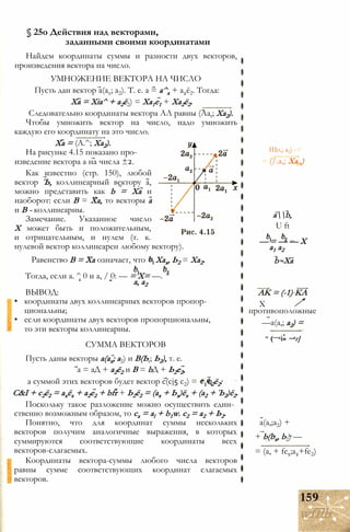 § 25о Действия над векторами,
заданными своими координатами
Найдем координаты суммы и разности двух векторов,
произведения вектора на число.
УМНОЖЕНИЕ ВЕКТОРА НА ЧИСЛО
Пусть дан вектор а(ах; а2). Т. е. а = а^х + а2ё2. Тогда:
Ха = Xia^ + а2ё2) = Ха1е1 + Ха2ё2.
Следовательно координаты вектора АЛ равны (Aat; Ха2).
Чтобы умножить вектор на число, надо умножить
каждую его координату на это число.
Ха = (А.^; Ха2).
На рисунке 4.15 показано про­
изведение вектора а на числа ±2.
Как известно (стр. 150), любой
вектор Ъ, коллинеарный вектору а,
можно представить как b = Ха и
наоборот: если В = Ха, то векторы а
и В - коллинеарны.
Замечание. Указанное число
X может быть и положительным,
и отрицательным, и нулем (т. к.
нулевой вектор коллинеарен любому вектору).
Равенство В = Ха означает, что = Хах, Ь2 = Ха2.
Тогда, если а. ^ 0 и а, / 0: — = Х= —.
а, а2
ВЫВОД:
• координаты двух коллинеарных векторов пропор­
циональны;
• если координаты двух векторов пропорциональны,
то эти векторы коллинеарны.
СУММА ВЕКТОРОВ
Пусть даны векторы а(ах; а2) и В(Ьt; Ь2), т. е.
a = аД + а2ё2 и В = bД + Ь2е2,
а суммой этих векторов будет вектор c(cj5 с2) = + с2ё2:
С&I + с2ё2 = ахёх + а2е2 + bfr + Ь2ё2 = (ах + Ьх)ёх + (а2 + Ъ2)ё2.
Поскольку такое разложение можно осуществить един­
ственно возможным образом, то сх = al + b1w. с2 = а2 + Ь2.
Понятно, что для координат суммы нескольких
векторов получим аналогичные выражения, в которых
суммируются соответствующие координаты всех
векторов-слагаемых.
Координаты вектора-суммы любого числа векторов
равны сумме соответствующих координат слагаемых
векторов.
Що,; a2) -
= (/.a,; Ха.,)
ab,
U ft
— = — — X
a1 a2
b -Xa
AK = (-1) KA
X
противоположные
—a(a,; a2) =
= (—ai» ~аг]
a(a,;a2) +
+ b(bx, b2) —
= (a, + fe1;a2+fe2)
159
wfflb
 