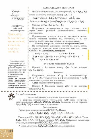 -ь(ь1;ь2)=
= {a1-bl;a2-b2)
а(а,; а2)
СВОЙСТВА
действий
над векторами:
Х(ца) = и(/.а);
(л. + ц)а = Ха + ца;
Х(а + 6) — Ха + Xb;
а + Ъ — b + а;
а + (Ь + с) =
- (а + Ь) + с.
Перед разложе­
нием вектора по
двум другим векто­
рам проверьте по­
следние на пропор­
циональность со­
ответствующих
координат.
Если их коорди­
наты пропорцио­
нальны - они кол­
линеарны и разло­
жение невозможно.
РАЗНОСТЬ ДВУХ ВЕКТОРОВ
Чтобы найти разность двух векторов а(ах; а2) и В(ЬХ; Ъ2),
нужно к вектору а прибавить вектор (-В). Т. е.
с(сс2) = а(ах; а2) - Ъ(ЬХ; Ь2) = а(ах; а2) + Ь{-Ьх; -Ь2),
СЛ+ с2ё2 = аА+ а2ё2 + (—btej- Ь2ё2) = (а, - Ъх)ёх+ (а2 - Ъ2)ёх.
Отсюда: сх = ах - Ьх и с2 = а2 - Ь2.
Координаты вектора-разности двух заданных век­
торов равны разности соответствующих координат
этих векторов.
Представление векторов через их координаты значи­
тельно упрощает действия над векторами, т. к. они
сводятся к действиям над числами - их координатами.
Поэтому этот раздел называют векторной алгеброй.
Из определений умножения вектора на число, суммы
и разности векторов непосредственно вытекают такие
СВОЙСТВА действий над векторами:
1. Х(ца) = ц(Хл); 4. а + В = b + а;
2. (X + ц)а = Ха + ца; 5. а + (В + с) = (а + В) + с.
3. Х(а + В) = Ха + хВ;
ПРИМЕРЫ РЕШЕНИЯ ЗАДАЧ
Пример 1. Разложите вектор с(-6; 0) по векторам
а(1; 3) и В(2; 6).
Решение
Координаты векторов а и В пропорциональны
(1 : 2 = 3 : 6). Тогда векторы а, и b коллинеарны (а = 0,5Ь),
и выполнить разложение невозможно.
Ответ: задача не имеет решения.
Пример 2. Разложите вектор с(-6; 0) по векторам
5(1; 3) и В(2; -6).
Для любознательных
Интересный пример применения векторного метода
На сторонах произвольного треугольника ABC извне построены
параллелограммы: ABAXBV ВССХВ2, САА2С2. Докажите, что из отрезков
АхА2, В1В2, СхС2 можно сложить треугольник.
Доказательство
Рассмотрим многоугольник AjBji^CjC^A,,. Имеем:
АХВХ + ВХВ2 + В2СХ + СХС2 + С2А, + AjA, = 0.
Учтем, что АВ = AjSj, ВС = В2СХ, СА = С2А^ и АВ + ВС + АС = 0. Тогда
ВХВ2 + CtC2 + А,А, = 0. Т. е. из отрезков AjA2, ВХВ2, СХС2 можно сложить тре­
угольник, если векторы В,В2, CjC2, А2АЛ неколлинеарны.
А могут ли векторы ВХВ2, СХС2, А2А1 быть коллинеарными?
160
 
