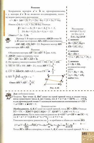 Координаты векторов а и Ъ не пропорциональны,
т. е. векторы а и Ъ не являются коллинеарными, поэто­
му можно выполнить разложение
с = Ха + хЬ = (X; 3^) + (2ц; - 6ц) = (Л + 2ц; 3^-бц).
Решение
Имеем: с(-6; 0) = (А, + 2ц; ЗЯ-6ц). Отсюда:
X + 2ц = — 6, |Х + 2ц = -6, Г А. = -3,
ЗА.-6ц = 0, [А,-2ц = 0, (ц = -1,5.
Ответ: с = -За - 1,5Ь.
Пример 3. В параллелограмме ABCD точки М
и N лежат на сторонах АВ и CD соответственно,
AM : MB - CN: ND = 2:1. Выразите вектор MN
через векторы АВ и AD.
Решение
Обозначим векторы АВ = а и AD = b (рис. 4.16).
1) ABCD - параллелограмм, тогда
DC = АВ = а и ВС = AD = Ъ.
2) По правилу многоугольника i№V = МБ + БС + CN.
3) МБ ТТ АВ и AM : MB = 2:1, тогда MB = — а.
3
4) CiV ТІ ABhCN : ND = 2 : 1, тогда CW = ■- - a.
З
------ 1 - 2 - 1
5) MiV = -a+b—a = b — a.
3 3 3
Ответ: MN = AD - — АБ.
Разложение
вектора с (с,; с2)
по a(a,; a2) и
&(&,; b2), aft В:
1) записать
Ха = (Ха^; Ха2) и
ХЪ =(ц6,; цЬ2);
2) записать
Ха + ХЪ =
=(/.a, + [ib,; /,а2 + (і62 );
3) записать
с = Ха + ХЬ,
из равенства коор­
динат
Cj = Ха1 + ibx
с2 — Ха2 + цЪ2
найти Лиц.
Для любознательных
Теорема. Три точки А, ВиС лежат на одной прямой тогда и только тогда,
когда существуют числа k, пн т такие, что k + n + m = 0(k*0, п ф О , т # 0),
и для произвольной точки О плоскости выполняется соотношение к • ОА +
+ п • ОВ + т. ■ ОС = 0.
Доказательство
Необходимость. А, В, С лежат на одной прямой, тогда ВС = ХВА. Отсюда:
БО + ОС = Х(ВО + QA) и XQA + (1 - Х)ОВ + (- 1 )ОС = 0. Ч. т. д.
Достаточность. Пусть выполняется равенство k • ОА + п • ОВ + т ■ ОС = 0,
где k + п + т = 0 (к ф 0, п * 0, т * 0), т. е. п + т = -к.
Умножим векторное равенство на — и прибавим к обеим его частям ВО:
т
т + ж = ~Ад+—т+Ш-,1^=—Ад+Т^^вд =—Ад-—вд =—Ав.
mm m m m m m
Тогда ВС и АВ коллинеарны, и точки А, В, С лежат на одной прямой. Ч. т. д.
 