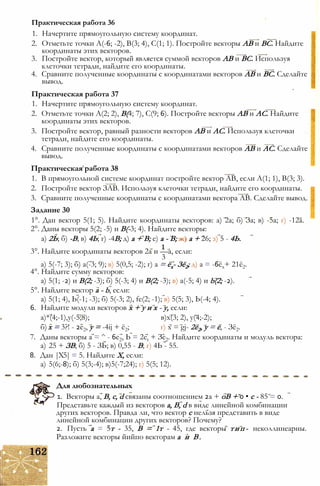 1. Начертите прямоугольную систему координат.
2. Отметьте точки А(-6; -2), В(3; 4), С(1; 1). Постройте векторы АВ и ВС. Найдите
координаты этих векторов.
3. Постройте вектор, который является суммой векторов АВ и ВС. Используя
клеточки тетради, найдите его координаты.
4. Сравните полученные координаты с координатами векторов АВ и ВС. Сделайте
вывод.
Практическая работа 37
1. Начертите прямоугольную систему координат.
2. Отметьте точки А(2; 2), В(4; 7), С(9; 6). Постройте векторы АВ и АС. Найдите
координаты этих векторов.
3. Постройте вектор, равный разности векторов АВ и АС. Используя клеточки
тетради, найдите его координаты.
4. Сравните полученные координаты с координатами векторов АВ и АС. Сделайте
вывод.
Практическая работа 38
1. В прямоугольной системе координат постройте вектор АВ, если А(1; 1), В(3; 3).
2. Постройте вектор ЗАВ. Используя клеточки тетради, найдите его координаты.
3. Сравните полученные координаты с координатами вектора АВ. Сделайте вывод.
Задание 30
1°. Дан вектор 5(1; 5). Найдите координаты векторов: а) 2а; б) За; в) -5а; г) -12а.
2°. Даны векторы 5(2; -5) и В(-3; 4). Найдите векторы:
а) 2Ь; б) -В; в) 4Ь; г) -4В; д) а + В; е) а - В; ж) а + 26; з) 5 - 4Ь.
3°. Найдите координаты векторов 2а и —а, если:
3
а) 5(-7; 3); б) а(-3; 9); в) 5(0,5; -2); г) а = ёх- Зё2; д) а = -6ёх+ 21ё2.
4°. Найдите сумму векторов:
а) 5(1; -2) и В(2; -3); б) 5(-3; 4) и В(2; -3); в) а(-5; 4) и b(2; -2).
5°. Найдите вектор а - b, если:
а) 5(1; 4), Ь(-1; -3); б) 5(-3; 2), fe(2; -1); в) 5(5; 3), Ь(-4; 4).
6. Найдите модули векторов х + у и х - у, если:
а)*(4;-1),у(-5;8); в)х(3; 2), у(4;-2);
б) х = 3?! - 2е2, у = -4ij + ё2; г) х = gj- 2ё2, у = ё, - Зё2.
7. Даны векторы а = ^ - 6е2, Ь = 2et + Зе2. Найдите координаты и модуль вектора:
а) 25 + ЗВ; б) 5 - ЗЬ; в) 0,55 - В; г) 4Ь - 55.
8. Дан |Х5| = 5. Найдите X, если:
а) 5(6;-8); б) 5(3;-4); в)5(-7;24); г) 5(5; 12).
Для любознательных
1. Векторы а, В, с, d связаны соотношением 2а + оВ + 0 • с - 85 = 0.
Представьте каждый из векторов а, В, d в виде линейной комбинации
других векторов. Правда ли, что вектор с нельзя представить в виде
линейной комбинации других векторов? Почему?
2. Пусть а = 5т - 35, В = 1т - 45, где векторы тип- неколлинеарны.
Разложите векторы йийпо векторам а и В.
Практическая работа 36
 