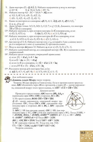 9. Даны векторы а(3; -2), 6(4; 2). Найдите координаты и модуль вектора:
а) 2а+ 6; б) а -36; в) 5а-6; г) 26+ 5а.
10. Найдите вектор 4(а - 26) + 3(0,5с + 3d), если:
а) 5(2; 3), 6(-3; 4), с(0; -2), d(2; -2);
б) а(0; -3), 6(2; -4), с(2; -2), d(l; -1).
11. Какие из векторов коллинеарны: а(8; 4), 6(-1; -0,5), с(4; 4), d(0,5; 0,5),
х(-2; 1), £/(-1;-1)?
12. Даны четыре точки: А(3; 0), Б(0; 1), С(2; 7) и £>(5; 6). Докажите, что векторы
АВ и CD коллинеарны.
13*. Найдите значение х, при котором векторы а и 6 сонаправлены, если:
а) а(2; 3), 6(12; х); б) а(х; 2), 6(3; 4); в) а(-3; 1), 6(4; х).
14*. Найдите значение х, при котором векторы а и 6 коллинеарны, если:
а) а(-2; 3), 6(12; х); б) а(х;-2), 6(3; 4); в) а(3; 1), 6(4; х).
15*. Дан вектор а(-5; 4). Найдите вектор х(х0; г/0), который в 5 раз длиннее векто­
ра а и направлен с ним: а) одинаково; б) противоположно.
16*. Модуль вектора kx равен 12. Найдите к, если: а) х(1; 3); б) х(-5; -1).
17*. Найдите единичный вектор, коллинеарный вектору х(6; -8) и одинаково с ним
направленный.
18*. Найдите среди следующих утверждений правильные:
а) если |б| = ka, то 6 = ka;
б) если 6 = ka, то |б| = ka[,
в) если а и 6 коллинеарны, то |6[ = ka и 6 = ka;
г) если а ТТ 6 и |б| = ka, то 6 = ka.
19*. Разложите вектор а по векторам бис, если:
а) а(2; 3), 6(-1; 4), с(5; -6); б) а(-3; 5), 6(0; 2), с(-1; -1).
Для любознательных
Докажем, следуя Эйлеру, такую теорему.
Теорема Эйлера (формула Гамильтона). Если в произвольном треуголь­
нике АВС обозначить через Н его ортоцентр, а через О — центр окружнос­
ти, описанной вокруг этого треугольника, то ОН = О А + ОВ + ОС.
Доказательство
Проведем в треугольнике АВС высоты BBV ААХ и
перпендикуляры ON и ОМ к сторонам АС и ВС.
1) Из треугольника ВОН: ОН = ОВ + ВН.
2) О - центр окружности, описанной вокруг тре­
угольника АВС, тогда ON и ОМ - срединные пер­
пендикуляры к сторонам АС и ВС, a MN - средняя
линия.
3) MN || АВ (как средняя линия), ON || БВ, (как пер­
пендикуляры к АС), ОМ ||AAj (как перпендикуляры к ВС). Тогда ZABB, =
= ZONM, /ВАА1 = ZOMN, ААВН ™ AMNO с k = 2 (т. к. АВ = 2MN).
4) ААВН " AMNO ck = 2. Тогда ВН = 2ON.
ВН || ON, ВН = 2ON. Тогда ОН = ОВ + 2ON.
5) N - середина отрезка АС. Тогда (см. стр. 152):
ОА + ОС = 2ON, т.е.(Ш = ОВ + ОА + ОС.
Теорема доказана.
163
 