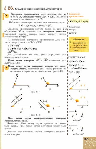 Скалярное произведение двух векторов
Скалярным произведением двух векторов a(at; а2)
и fc(bj; Ъ2) называется число а1Ь1 + а2Ь2. Скалярное
произведение обозначают a • b.
Найдем скалярное произведение двух равных векторов:
a • a = а]а1 + а2а2 = а? + а2 = |а|2.
Скалярное произведение вектора самого на себя а а
обозначают а2 и называют его скалярным квадратом.
Скалярный квадрат вектора равен квадрату модуля
этого вектора а2 =а .
Из определения скалярного произведения двух век­
торов следуют такие его СВОЙСТВА:
1. a b = Ьа;
2. а ■ (Ь + с) = а ■ b + а ■ с;
О А2 І ~|2
о . а — I •
Для дальнейшего нам надо уметь определять угол
между двумя векторами.
Углом между векторами АВ и АС называется угол
ВАС (рис. 4.17).
 Углом между двумя векторами, которые не имеют
общего начала, называется угол между равными им
векторами, которые имеют общее начало (рис. 4.18).
В
а) б)
Рис. 4.17
Рис. 4.18
Угол между двумя сонаправленными векторами
считают равным нулю.
Замечание. Угол между двумя прямыми не может
быть тупым. Угол между двумя векторами может быть
тупым.
Докажем еще несколько свойств скалярного произве­
дения векторов.
Скалярное
произведение:
- £de' L. L
а ■ о = ax bj + а2-о2
Скалярный
квадрат:
— — Д —*о
аа — аг
Напомним:
def
= - равенство по
определению;
= - «обозначили
как».
СВОЙСТВА а 8:
1) а ■ 8 = 8 ■ а;
2) а ■ (8 + с) =
= а ■ 8 + а ■ с;
3) а2 = |а|2.
d
-------- ►
------
а Ъ
а 8 = 0°
<----------
'----------*---
а Ъ
а~Ъ= 180°
165
 