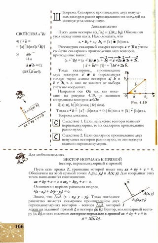 СВОЙСТВА а Ъ:
4) а • b =
= |a|-|b|cos(а*Ь)
5) alb
Ии
а ■ b = О,
(аёО,b щ б).
Ш
Теорема. Скалярное произведение двух ненуле­
вых векторов равно произведению их модулей на
косинус угла между ними.
Доказательство
Пусть даны векторы a(ax; a2) и £(&,; b2). Обозначим
угол между ними как а. Надо доказать, что
а, • Ь1 + а2- Ь2 = |а| ■ |b|cos а.
Рассмотрим скалярный квадрат вектора а + Ъ и учтем
свойства скалярного произведения двух векторов,
приведенные выше:
—. 2 —» —► 2 —* —2
(а + Ъ) = (а + Ь) ■ (а + Ь) = а +2а ■ Ъ + Ъ ,
| а + bf = |а|2 + bf + 2а
Тогда скалярное_ произведение
двух векторов а ■ b определяется
только через длины векторов а, b и
а + Ъ, т. е. оно не зависит от выбора
системы координат.
Направим ось Ох так, как пока­
зано на рисунке 4.19, и запишем
координаты векторов атлЪ:
a(|a|; 0), b(|fe|cosa; |fe|sina).
Тогда a • b = |a| -|b|cos a + 0-|fo|sin a =
Теорема доказана.
Следствие 1. Если ненулевые векторы взаимно
перпендикулярны, то их скалярное произведение
равно нулю.
Следствие 2. Если скалярное произведение двух
ненулевых векторов равно нулю, то эти векторы
взаимно перпендикулярны.
|а| • |Ь|cosа.
С
с
Для любознательных
ВЕКТОР-НОРМАЛЬ К ПРЯМОЙ
(вектор, перпендикулярный к прямой)
Пусть есть прямая Z, уравнение которой имеет вид ах + by + с = 0.
Обозначим на этой прямой точки А0(х0; у0) и А(х; у). Для координат этих
точек выполняются соотношения
ах + by + с = 0 и ах0 + Ьу0 + с = 0.
Отнимем от первого равенства второе:
а(х - х0) + Ь(у - у0) = 0.
Знаем, что АдА (х - х0; у - у0). Тогда последнее
равенство является скалярным произведением двух
перпендикулярных векторов - вектора АдА, который I
лежит на заданной прямой I, и вектора (а; Ь). Вектор, коллинеарный векто­
ру (а; Ь), и есть искомым вектором-нормалью к прямой ах + by + с = 0:
п = Х(а; Ь).
А(х; у)
А0(х0; у0)
 